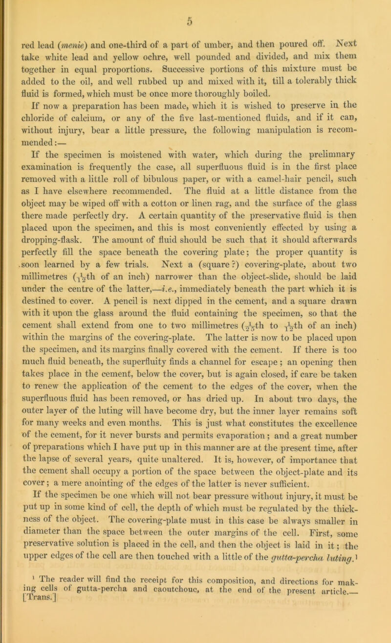 red lead (menie) and one-third of a part of umber, and then poured oft'. Next take white lead and yellow ochre, well pounded and divided, and mix them together in equal proportions. Successive portions of this mixture must be added to the oil, and well rubbed up and mixed with it, till a tolerably thick fluid is formed, which must be once more thoroughly boiled. If now a preparation has been made, which it is wished to preserve in the chloride of calcium, or any of the five last-mentioned fluids, and if it can, without injury, bear a little pressure, the following manipulation is recom- mended :— If the specimen is moistened with water, which during the prelimnary examination is frequently the case, all superfluous fluid is in the first place removed with a little roll of bibulous paper, or with a camel-hair pencil, such as I have elsewhere recommended. The fluid at a little distance from the object may be wiped off with a cotton or linen rag, and the surface of the glass there made perfectly dry. A certain quantity of the preservative fluid is then placed upon the specimen, and this is most conveniently effected by using a dropping-flask. The amount of fluid should be such that it should afterwards perfectly fill the space beneath the covering plate; the proper quantity is .soon learned by a few trials. Next a (square ?) covering-plate, about two millimetres (ygth of an inch) narrower than the object-slide, should be laid under the centre of the latter,—i.e., immediately beneath the part which it is destined to cover. A pencil is next dipped in the cement, and a square drawn with it upon the glass around the fluid containing the specimen, so that the cement shall extend from one to two millimetres (^k-th to TVth of an inch) within the margins of the covering-plate. The latter is now to be placed upon the specimen, and its margins finally covered with the cement. If there is too much fluid beneath, the superfluity finds a channel for escape ; an opening then takes place in the cement, below the cover, but is again closed, if care be taken to renew the application of the cement to the edges of the cover, when the superfluous fluid has been removed, or has dried up. In about two days, the outer layer of the luting will have become dry, but the inner layer remains soft for many weeks and even months. This is just what constitutes the excellence of the cement, for it never bursts and permits evaporation; and a great number of preparations which I have put up in this manner are at the present time, after the lapse of several years, quite unaltered. It is, however, of importance that the cement shall occupy a portion of the space between the object-plate and its cover; a mere anointing of the edges of the latter is never sufficient. If the specimen be one which will not bear pressure without injury, it must be put up in some kind of cell, the depth of which must be regulated by the thick- ness of the object. The covering-plate must in this case be always smaller in diameter than the space between the outer margins of the cell. First, some preservative solution is placed in the cell, and then the object is laid in it; the upper edges of the cell are then touched with a little of the gutta-percha luting.' 1 The reader will find the receipt for this composition, and directions for mak- ing cells of gutta-percha and caoutchouc, at the end of the present article [Trans.]