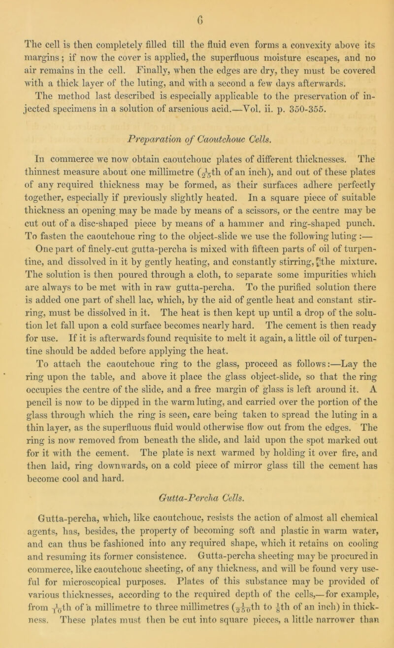 G The cell is then completely filled till the fluid even forms a convexity above its margins; if now the cover is applied, the superfluous moisture escapes, and no air remains in the cell. Finally, when the edges are dry, they must be covered with a thick layer of the luting, and with a second a few days afterwards. The method last described is especially applicable to the preservation of in- jected specimens in a solution of arsenious acid.—Vol. ii. p. 350-355. Preparation of Caoutchouc Cells. In commerce we now obtain caoutchouc plates of different thicknesses. The thinnest measure about one millimetre (gktli of an inch), and out of these plates of any required thickness may be formed, as their surfaces adhere perfectly together, especially if previously slightly heated. In a square piece of suitable thickness an opening may be made by means of a scissors, or the centre may be cut out of a disc-shaped piece by means of a hammer and ring-shaped punch. To fasten the caoutchouc ring to the object-slide we use the following luting :— One part of finely-cut gutta-percha is mixed with fifteen parts of oil of turpen- tine, and dissolved in it by gently heating, and constantly stirring, fthe mixture. The solution is then poured through a cloth, to separate some impurities which are always to be met with in raw gutta-percha. To the purified solution there is added one part of shell lac, which, by the aid of gentle heat and constant stir- ring, must be dissolved in it. The heat is then kept up until a drop of the solu- tion let fall upon a cold surface becomes nearly hard. The cement is then ready for use. If it is afterwards found requisite to melt it again, a little oil of turpen- tine should be added before applying the heat. To attach the caoutchouc ring to the glass, proceed as follows:—Lay the ring upon the table, and above it place the glass object-slide, so that the ring occupies the centre of the slide, and a free margin of glass is left around it. A pencil is now to be dipped in the warm luting, and carried over the portion of the glass through which the ring is seen, care being taken to spread the luting in a thin layer, as the superfluous fluid would otherwise flow out from the edges. The ring is now removed from beneath the slide, and laid upon the spot marked out for it with the cement. The plate is next warmed by holding it over fire, and then laid, ring downwards, on a cold piece of mirror glass till the cement has become cool and hard. Gutta-Percha Cells. Gutta-percha, which, like caoutchouc, resists the action of almost all chemical agents, has, besides, the property of becoming soft and plastic in warm water, and can thus be fashioned into any required shape, which it retains on cooling and resuming its former consistence. Gutta-percha sheeting may be procured in commerce, like caoutchouc sheeting, of any thickness, and will be found very use- ful for microscopical purposes. Plates of this substance may be provided of various thicknesses, according to the required depth of the cells,—for example, from -j^jth of a millimetre to three millimetres (^th to ±th of an inch) in thick- ness. These plates must then be cut into square pieces, a little narrower than