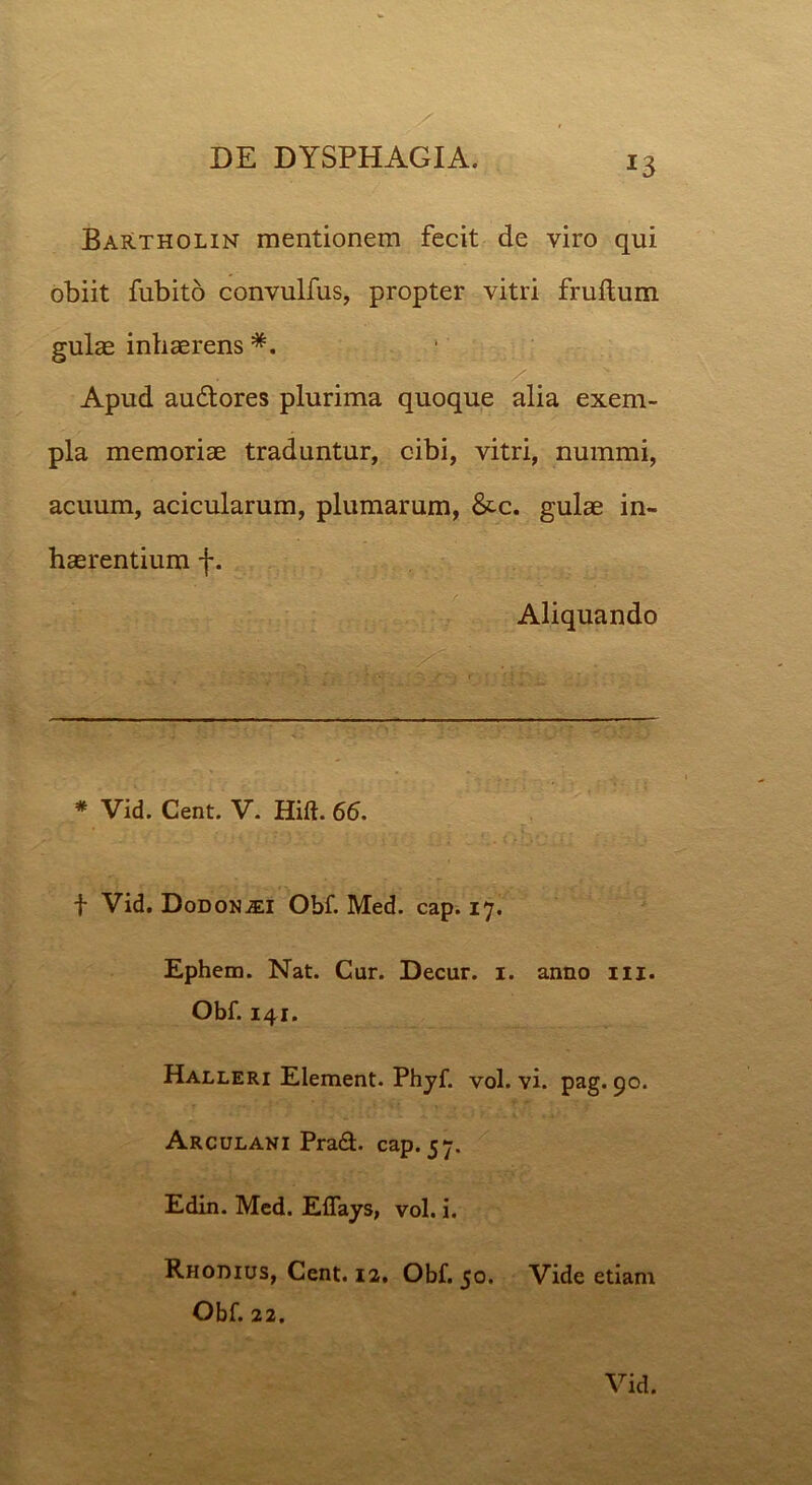 *3 Bartholin mentionem fecit de viro qui obiit fubito convulfus, propter vitri fruftum. gulas inhaBrens *. . ; :: - ;, . / / Apud audlores plurima quoque alia exem- pla memoriae traduntur, cibi, vitri, nummi, acuum, acicularum, plumarum, &c. gulae in- haerentium f. Aliquando * Vid. Cent. V. Hift. 66. t Vid. Dodonaei Obf. Med. cap. 17. Ephem. Nat. Cur. Decur. 1. anno m. Obf. 141. Halleri Element. Phyf. vol. vi. pag. 90. Arculani Prad. cap. 57. Edin. Med. Eflays, vol. i. Rhodius, Cent. 12. Obf. 50. Vide etiam Obf. 22.