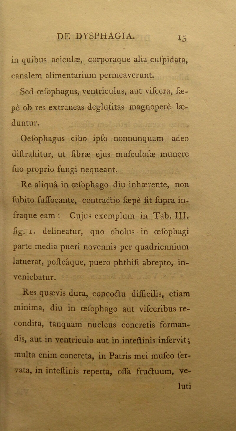 in quibus aciculae, corporaque alia cufpidata, canalem alimentarium permeaverunt. Sed oefophagus, ventriculus, aut vifcera, fae- pe ob res extraneas deglutitas magnopere lae- duntur. Oefophagus cibo ipfo nonnunquam adeo diftrahitur, ut fibrae ejus mufculofae munere fuo proprio fungi nequeant. Re aliqua in oefophago diu inhaerente, non fubito fuffocante, contraHio faepe fit fupra in- fraque eam : Cujus exemplum in Tab. III. fig. 1. delineatur, quo obolus in oefophagi parte media pueri novennis per quadriennium latuerat, pofteaque, puero phthifi abrepto, in- veniebatur. Res quaevis dura, concodlu difficilis, etiam minima, diu in oefophago aut vifceribus re- condita, tanquam nucleus concretis forman- dis, aut in ventriculo aut in inteftinis infervit multa enim concreta, in Patris mei mufeo fer- vata, in inteftinis reperta, offa fru&uum, ve- luti