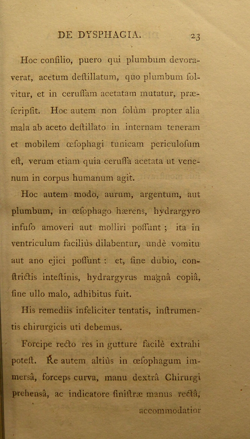 Hoc conlilio, puero qui plumbum devora- verat, acetum deftillatum, quo plumbum fol- vitur, et in ceruffam acetatam mutatur, prae- fer iplit. Hoc autem non folum propter alia mala ab aceto deftillato in internam teneram et mobilem oefophagi tunicam periculofum eft, verum etiam quia cerulTa acetata ut vene- num in corpus humanum agit. Hoc autem modo, aurum, argentum, aut plumbum, in oefophago haerens, hydrai’gyro infufo amoveri aut molliri poliunt ; ita in ventriculum facilius dilabentur, unde vomitu aut ano ejici poliunt : et, line dubio, con- ftri&is intellinis, hydrargyrus magna copia, fine ullo malo, adhibitus fuit. His remediis infeliciter tentatis, inftrumen-' tis chirurgicis uti debemus. Forcipe redo res in gutture facile extrahi potelt. &e autem altius in cefophagum im- mersa, forceps curva, manu dextra Chirurgi prehensa, ac indicatore finillrae manus recla, « accommodatior