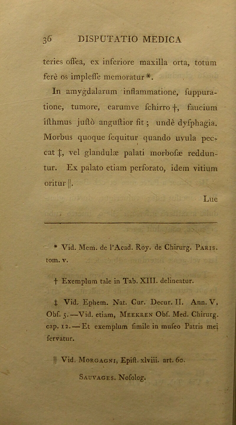 teries oflea, ex inferiore maxilla orta, totum fere os implefie memoratur *. In amygdalarum inflammatione, fuppura- tione, tumore, earumve fchirro f, faucium ifthmus jufto anguftior fit; unde dyfphagia. Morbus quoque fequitur quando uvula pec- cat vel glandulae palati morbofae reddun- tur. Ex palato etiam perforato, idem vitium oritur ||. Lue * Vid. Mem. de 1’Acad. Roy. de Chirurg. Paris. tom. v. f Exemplum tale in Tab. XIII. delineatur. f Vid. Ephem. Nat. Cur. Decur. II. Ann. V. Obf. 5.—Vid. etiam, Meekren Obf. Med. Chirurg. cap. 12.—.Et exemplum fimile in mufeo Patris mei fervatur. J| Vid. Morgagni, Epift. xlviii. art. 60. Sauvages. Nofolog.