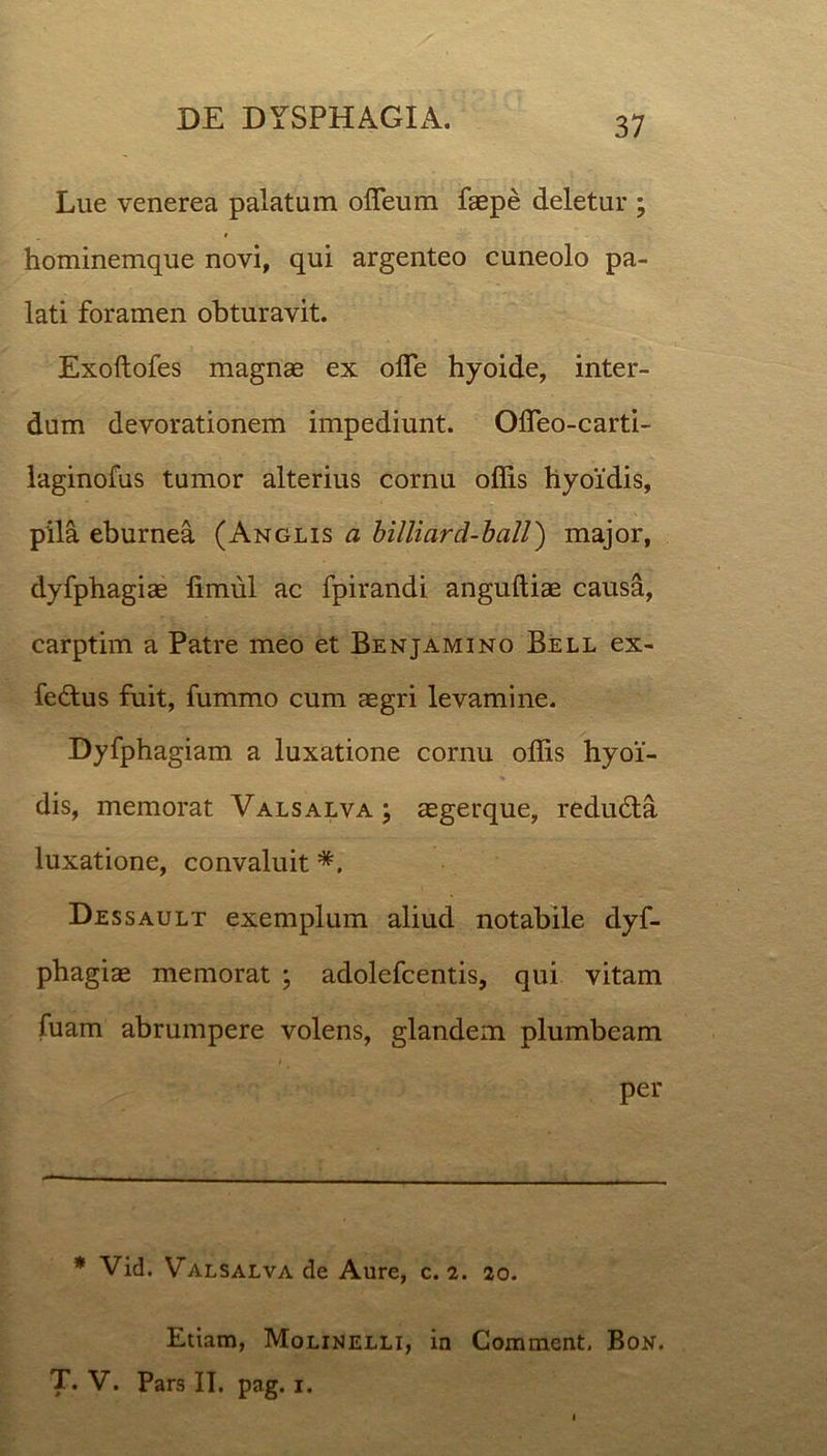 Lue venerea palatum ofleum faepe deletur ; hominemque novi, qui argenteo cuneolo pa- lati foramen obturavit. Exoftofes magnae ex olfe hyoide, inter- dum devorationem impediunt. Offeo-carti- laginofus tumor alterius cornu offis hyoidis, pila eburnea (Anglis a billiard-ball) major, dyfphagiae fimul ac fpirandi anguftiae causa, carptim a Patre meo et Benjamino Bell ex- fedlus fuit, fummo cum aegri levamine. Dyfphagiam a luxatione cornu offis hyoi- dis, memorat Valsalva; aegerque, reduHa luxatione, convaluit *. Dessault exemplum aliud notabile dyf- phagiae memorat ; adolefcentis, qui vitam fuam abrumpere volens, glandem plumbeam per * Vid. Valsalva de Aure, c. 2. 20. Etiam, Molinelli, in Comment. Box. T* V. Pars II. pag. 1.