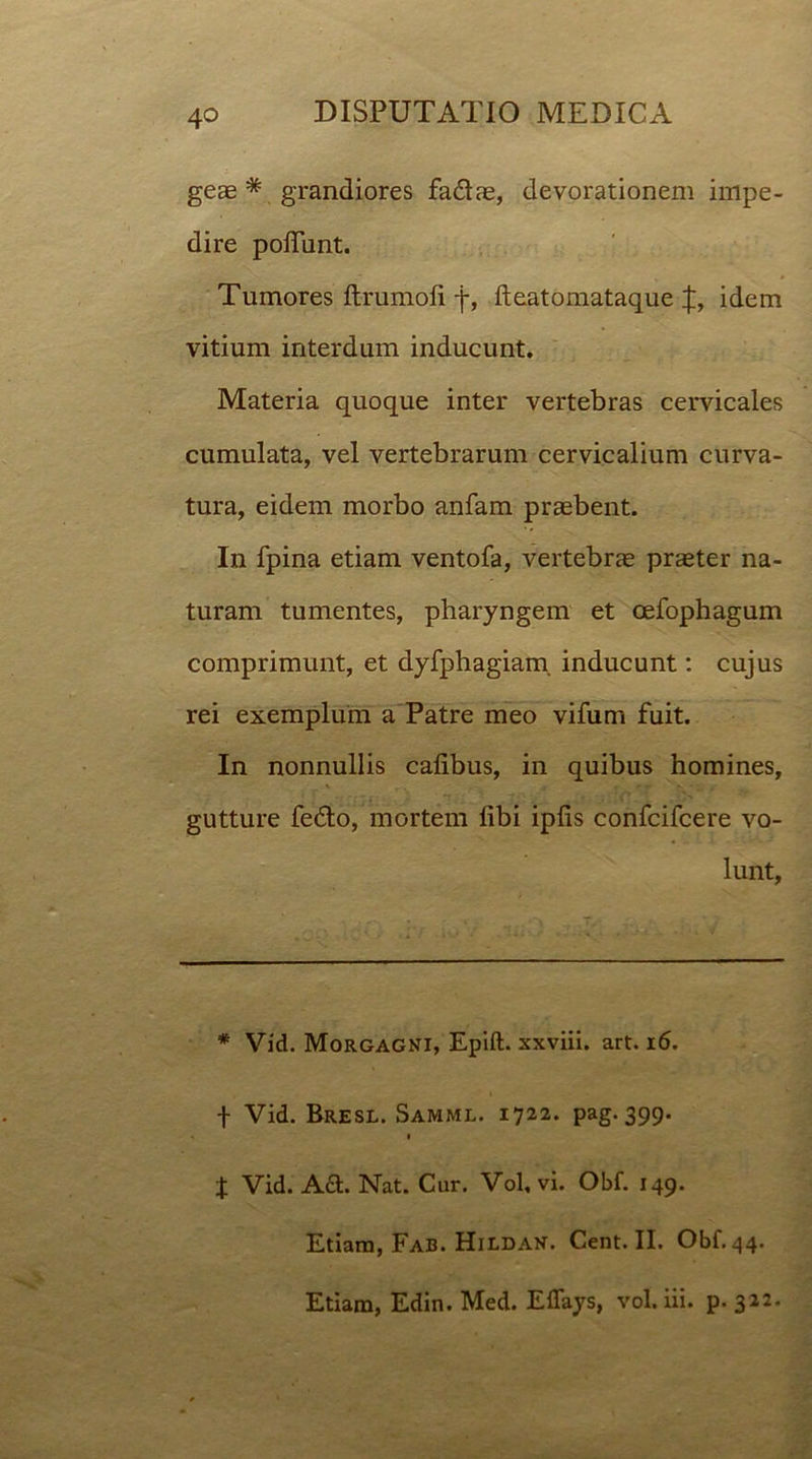 geae * grandiores fa&ae, devorationem impe- dire poliunt. Tumores ftrumofi f, fteatomataque idem vitium interdum inducunt. Materia quoque inter vertebras cervicales cumulata, vel vertebrarum cervicalium curva- tura, eidem morbo anfam praebent. In fpina etiam ventofa, vertebrae praeter na- turam tumentes, pharyngem et oefophagum comprimunt, et dyfphagiam. inducunt: cujus rei exemplum a Patre meo vifum fuit. In nonnullis calibus, in quibus homines, gutture fedto, mortem libi iplis confcifcere vo- lunt, * Vid. Morgagni, Epift. xxviii. art. 16. f Vid. Bresl. Samml. 1722. pag. 399. 1 t Vid. A&. Nat. Cur. Vol, vi. Obf. 149. Etiam, Fab. Hildan. Cent. II. Obf. 44. Etiam, Edin. Med. Eflays, vol. iii. p. 322.