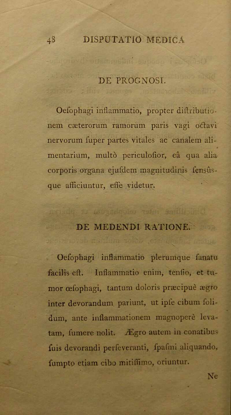 DE PROGNOSI. Oefophagi inflammatio, propter dittributio- nem caeterorum ramorum paris vagi oftavi nervorum fuper partes vitales ac canalem ali- mentarium, multo periculofior, ea qua alia corporis organa ejufdem magnitudinis fensus- que afficiuntur, efie videtur. DE MEDENDI RATIONE. Oefophagi inflammatio plerumque fanatu facilis eft. Inflammatio enim, tenfio, et tu- mor oefophagi, tantum doloris praecipue aegro inter devorandum pariunt, ut ipfe cibum foli- dum, ante inflammationem magnopere leva- tam, fumere nolit. iEgro autem in conatibus fuis devorandi perfeveranti, fpafmi aliquando, fumptp etiam cibo mitilliimo, oriuntur. Ne