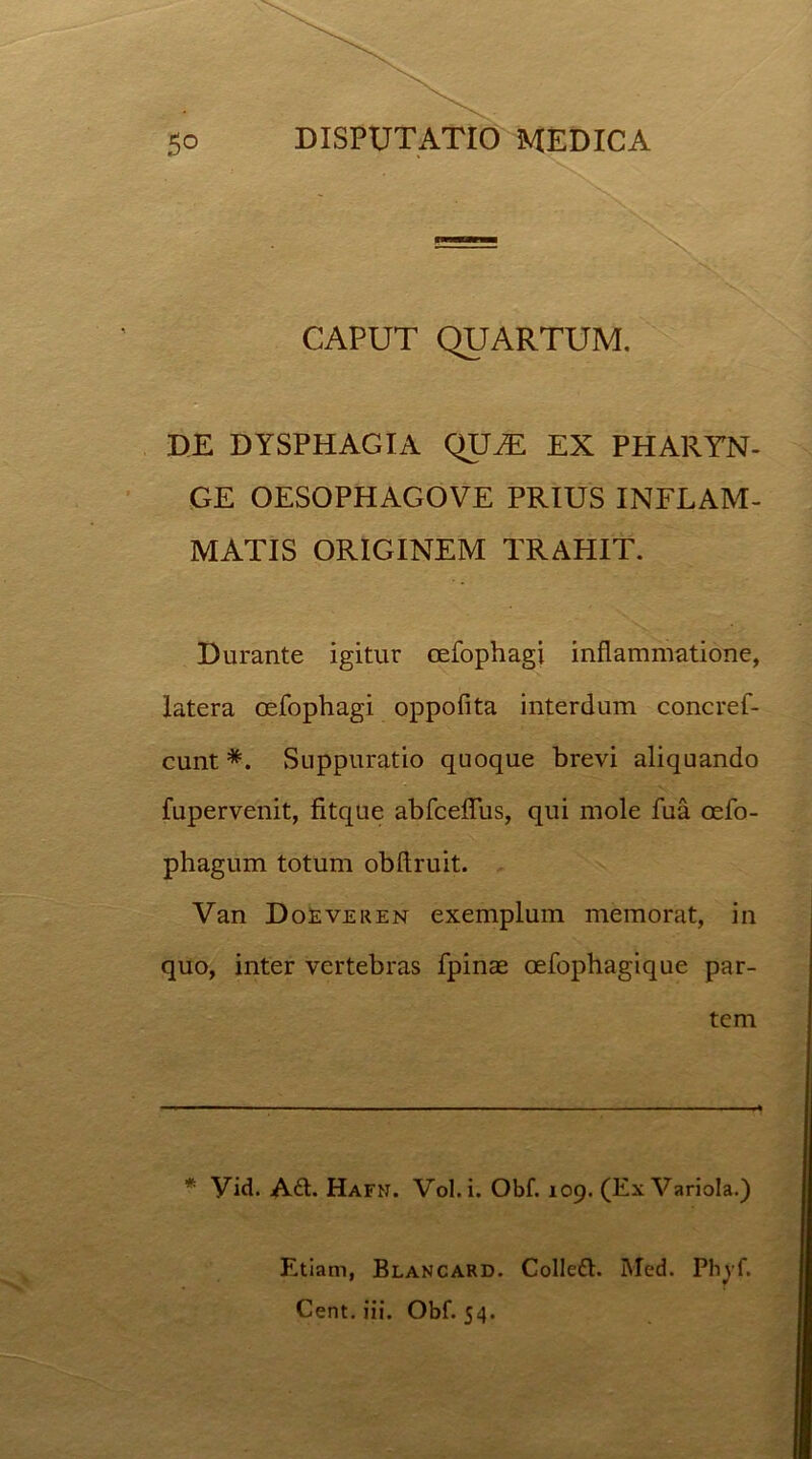 CAPUT QUARTUM. DE DYSPHAGIA QIUE EX PHARYN- GE OESOPHAGOVE PRIUS INFLAM- MATIS ORIGINEM TRAHIT. Durante igitur cefophagi inflammatione, latera cefophagi oppofita interdum concref- cunt *. Suppuratio quoque brevi aliquando fupervenit, fitque abfcefliis, qui mole fua oefo- phagum totum obflruit. Van Doeveren exemplum memorat, in quo, inter vertebras fpinae oefophagique par- tem * yid. A£t. Hafn. Vol.i. Obf. 109. (Ex Variola.) Etiam, Blancard. Colledt. Med. Phyf. Cent. iii. Obf. 54.