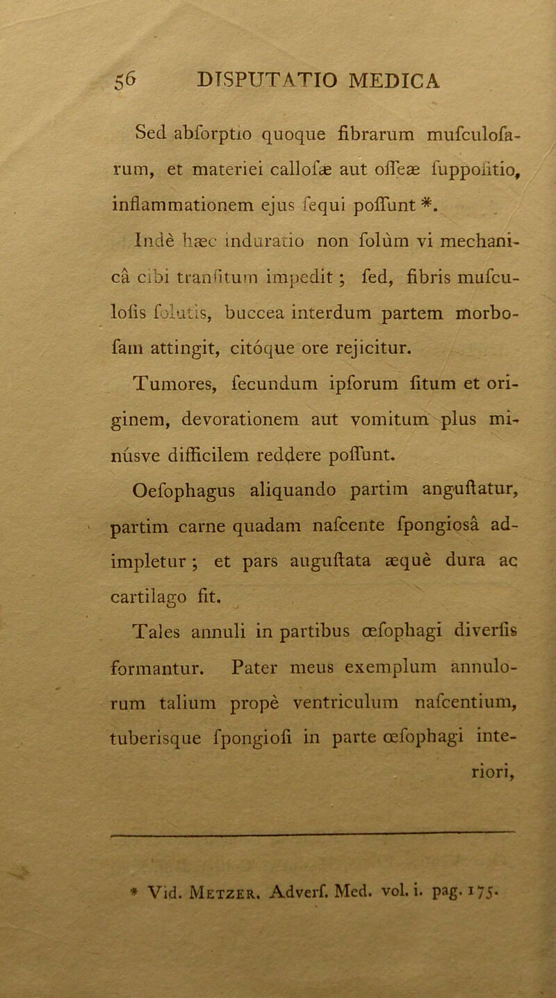 Sed abforptio quoque fibrarum mufculofa- rum, et materiei callofae aut ofleae fuppoiitio, inflammationem ejus fequi poflunt #. Inde haec induratio non folum vi mechani- ca cibi tranfitum impedit; fed, fibris mufcu- lolis folatis, buccea interdum partem morbo- fatu attingit, citoque ore rejicitur. Tumores, fecundum ipforum fitum et ori- ginem, devorationem aut vomitum plus mi- nusve difficilem reddere poflunt. Oefophagus aliquando partim anguftatur, partim carne quadam nafcente fpongiosa ad- impletur ; et pars auguftata aeque dura ac cartilago fit. Tales annuli in partibus oefophagi diverfis formantur. Pater meus exemplum annulo- rum talium prope ventriculum nafcentium, tuberisque fpongiofi in parte oefophagi inte- riori, * Vid. Metzer. Adverf. Med. vol. i. pag. 175.