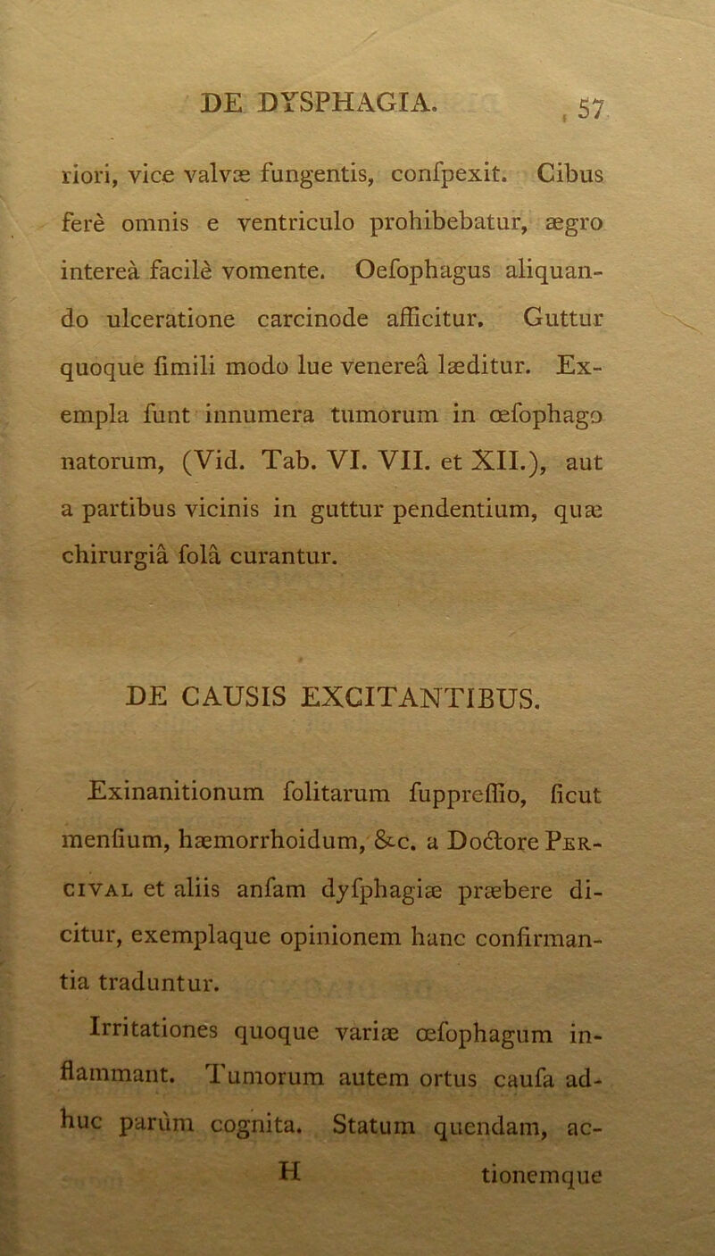 riori, vice valvas fungentis, confpexit. Cibus fere omnis e ventriculo prohibebatur, aegro interea facile vomente. Oefophagus aliquan- do ulceratione carcinode afficitur. Guttur quoque limili modo lue venerea laeditur. Ex- empla funt innumera tumorum in oefophago natorum, (Vid. Tab. VI. VII. et XII.), aut a partibus vicinis in guttur pendentium, quae chirurgia fola curantur. DE CAUSIS EXCITANTIBUS. Exinanitionum folitarum fuppreffio, ficut menlium, haemorrhoidum, &c. a DoclorePER- cival et aliis anfam dyfphagiae praebere di- citur, exemplaque opinionem hanc confirman- tia traduntur. Irritationes quoque variae oefophagum in- flammant. Tumorum autem ortus caufa ad- huc parum cognita. Statum quendam, ac- H tionemque