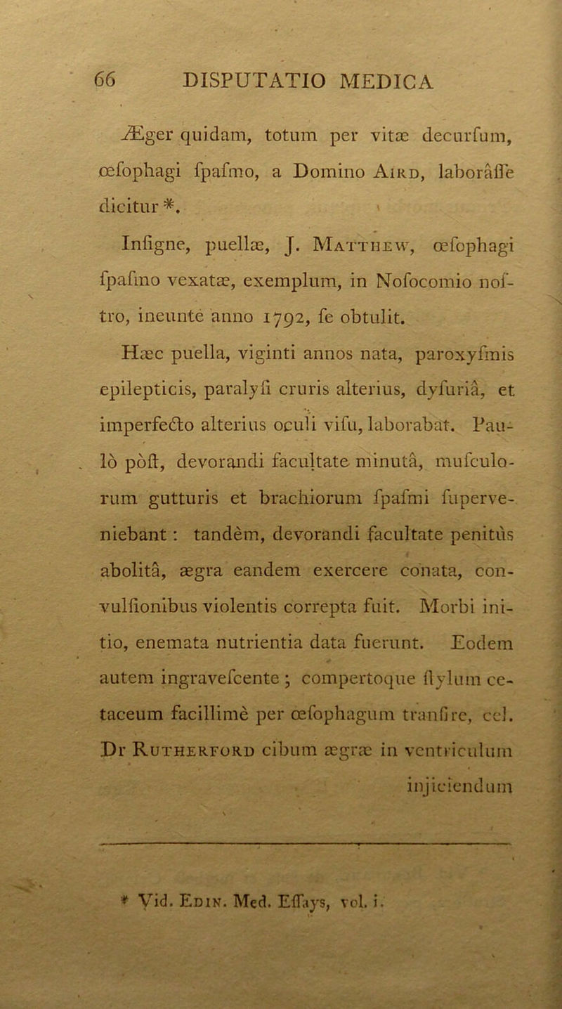 AEger quidam, totum per vitas decurfum, oefophagi fpafmo, a Domino Aikd, laboralfe dicitur *. Inligne, puellas, J. Mattbew, oefophagi fpafmo vexatae, exemplum, in Mofocomio nof- tro, ineunte anno 1792, fe obtulit. Haec puella, viginti annos nata, paroxyfmis epilepticis, paralyli cruris alterius, dyfuria, et imperfedto alterius oculi vifu, laborabat. Pau- lo poft, devorandi facultate minuta, mufculo- rum gutturis et brachiorum fpafmi fuperve- niebant: tandem, devorandi facultate penitus abolita, aegra eandem exercere conata, con- vullionibus violentis correpta fuit. Morbi ini- tio, enemata nutrientia data fuerunt. Eodem autem ingravefcente ; compertoque llylum ce- taceum facillime per cefophagum tranfire, cel. Dr Rutherford cibum aegrae in ventriculum injiciendum