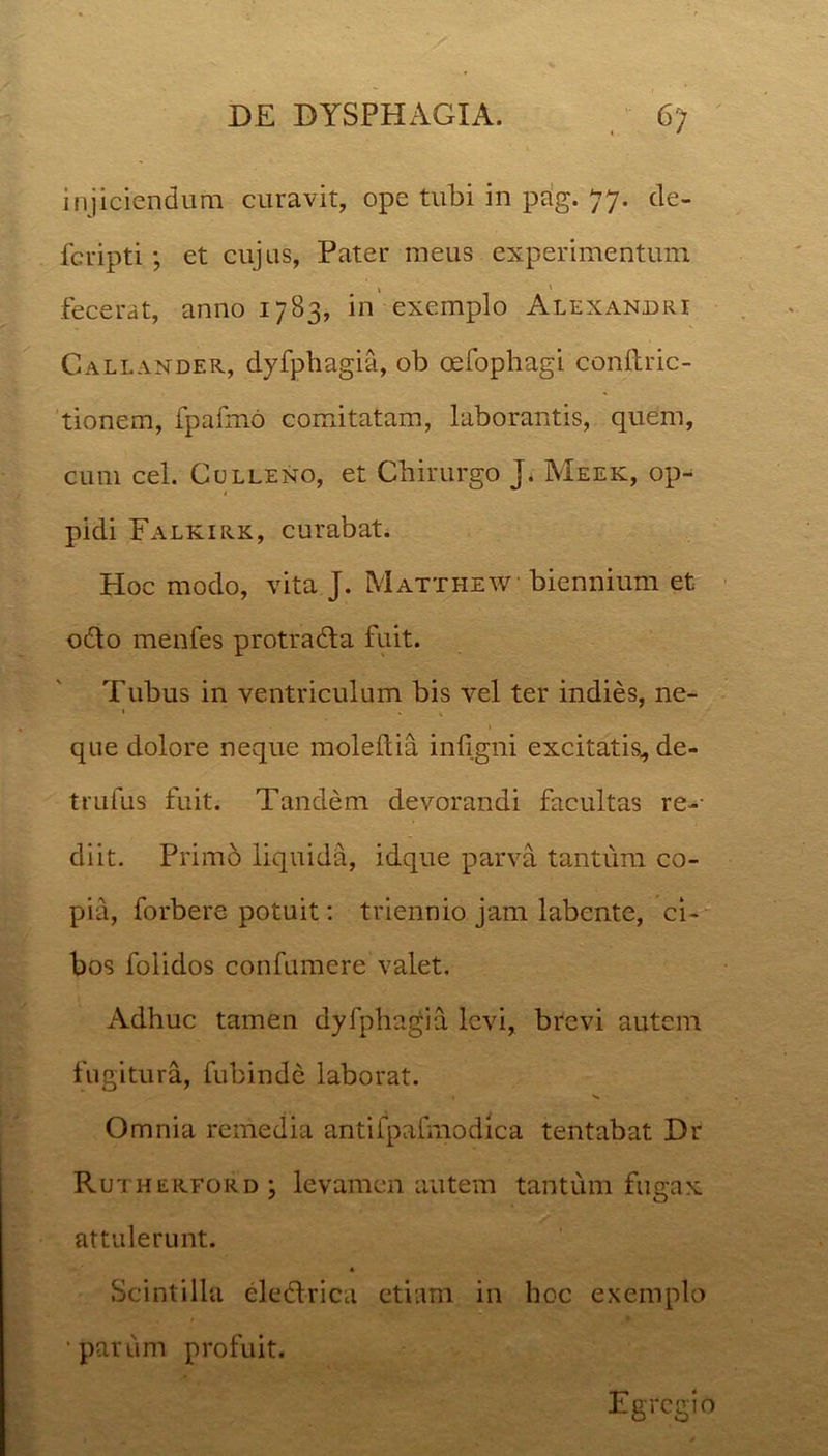 injiciendum curavit, ope tubi in pag. 77. cle- fcripti; et cujus, Pater meus experimentum fecerat, anno 1783, in exemplo Alexandri Callander, dyfphagia, ob oefophagi conftric- tionem, fpafmo comitatam, laborantis, quem, cum cel. Culleno, et Chirurgo J. Meek, op- 1 pidi Falkirk, curabat. Hoc modo, vita J. Matthew biennium et odio menfes protradla fuit. Tubus in ventriculum bis vel ter indies, ne- 1 . qne dolore neque moleftia infigni excitatis^ de- trufus fuit. Tandem devorandi facultas re- diit. Primo liquida, idque parva tantum co- pia, forbere potuit: triennio jam labente, ci- bos folidos confumcre valet. Adhuc tamen dyfphagia levi, brevi autem fugitura, fubinde laborat. Omnia remedia antifpafmodica tentabat Dr Rutherford; levamen autem tantum fugax attulerunt. « Scintilla eledlrica etiam in hoc exemplo •parum profuit. Egregio