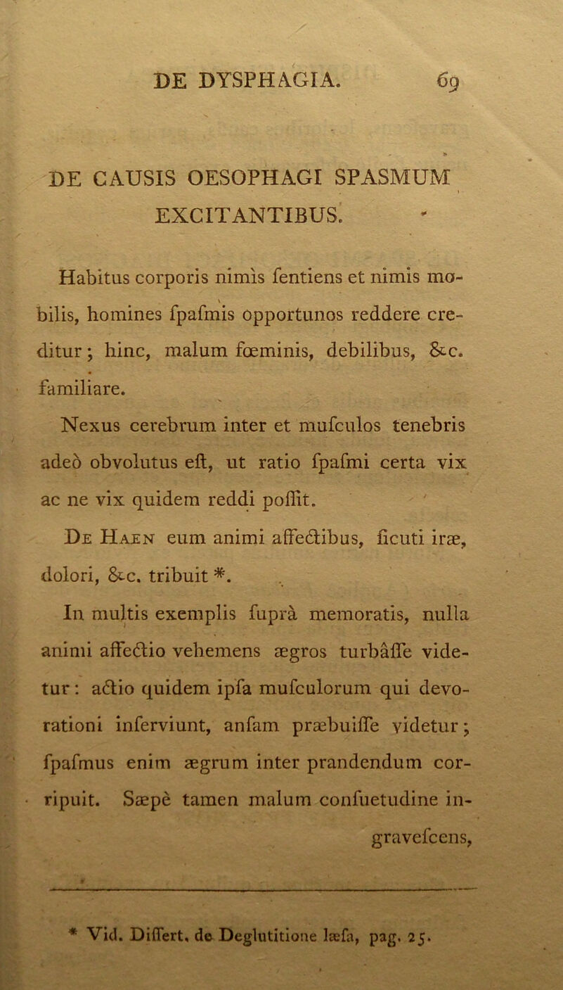 DE CAUSIS OESOPHAGI SPASMUM EXCITANTIBUS. Habitus corporis nimis fentiens et nimis mo- bilis, homines fpafmis opportunos reddere cre- ditur ; hinc, malum fceminis, debilibus, &c. familiare. Nexus cerebrum inter et mufculos tenebris adeo obvolutus eft, ut ratio fpafmi certa vix ac ne vix quidem reddi poffit. De Haen eum animi affeHibus, ficuti irae, dolori, &-c. tribuit *. In multis exemplis fupra memoratis, nulla animi affeHio vehemens aegros turbafle vide- tur : aHio quidem ipfa mufculorum qui devo- rationi inferviunt, anfam praebuiffe videtur; fpafmus enim aegrum inter prandendum cor- ripuit. Saepe tamen malum confuetudine in- gravefcens, * Vid. Differt, de Deglutitione laefa, pag. 25.