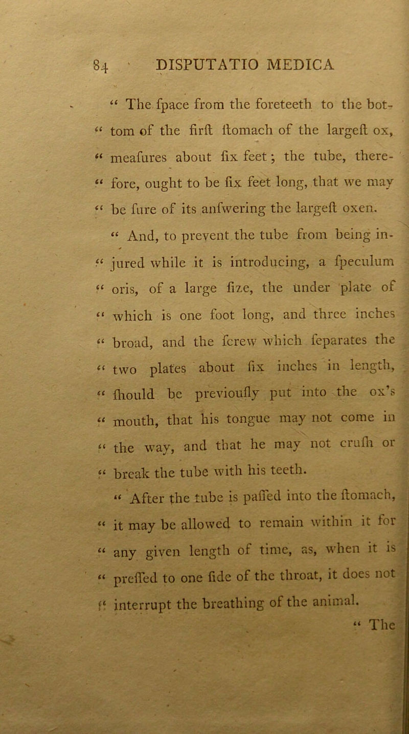 “ The fpace from the foreteeth to the bot- “ tom of the firft itomach of the largeft ox, “ meafures about fix feet; the tube, there- “ fore, ought to be fix feet long, that we may “ be fure of its anfwering the largeft oxen. “ And, to prevent the tube from being in- “ jured while it is introducing, a fpeculum “ oris, of a large fize, the Under piate of “ which is one foot long, and three inches “ broad, and the fcrew which feparates the << two plates about fix inches in length, ec fliould be previoufly put into the ox’s « mouth, that his tongue may not come in tt the way, and that he may not crufh or “ break the tube with his teeth. “ After the tube is pafied into the ftomach, “ it may be allowed to remain within it for u any given length of time, as, when it is “ prefted to one fide of the throat, it does not ff interrupt the breathing of the animal. The