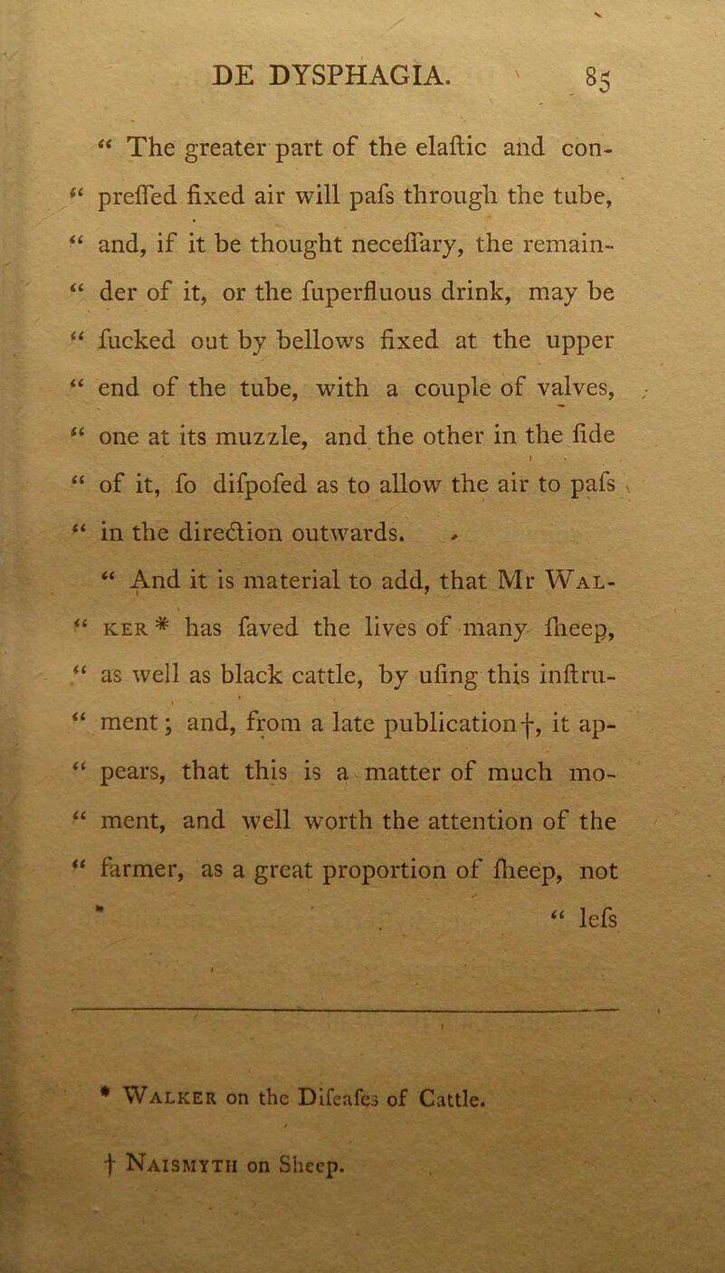 “ The greater part of the elaftic and con- ‘‘ prefled fixed air will pafs through the tube, “ and, if it be thought necefiary, the remain- “ der of it, or the fuperfluous drink, may be “ fucked out by bellows fixed at the upper “ end of the tube, with a couple of valves, u one at its muzzle, and the other in the fide 1 “ of it, fo difpofed as to allow the air to pafs in the dire&ion outwards. “ And it is material to add, that Mr Wal- “ ker * has faved the lives of many fneep, “ as well as black cattle, by ufing this inftru- “ ment; and, from a late publicationf, it ap- “ pears, that this is a matter of much mo- “ ment, and well worth the attention of the “ farmer, as a great proportion of fiieep, not “ lefs * Walker on the Difeafes of Cvittle. t Naismytii on Shecp.