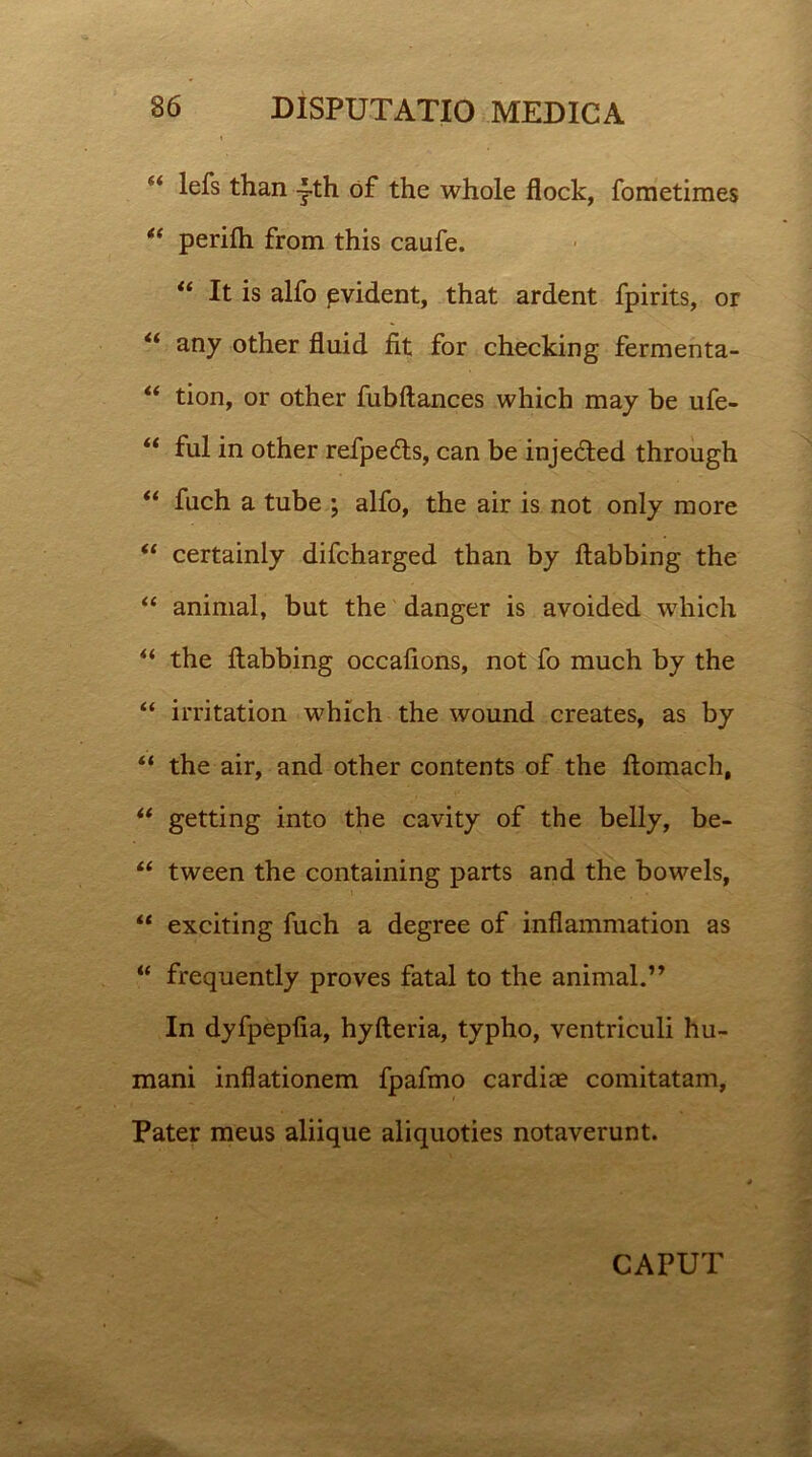 lefs than ~th of the whole flock, foraetimes “ perifh from this caufe. “ It is alfo pvident, that ardent fpirits, or “ any other fluid fit for checking fermenta- “ tion, or other fubftances which may be ufe- “ fui in other refpedts, can be inje6ted through “ fuch a tube ; alfo, the air is not only more “ certainly difcharged than by flabbing the “ animal, but the danger is avoided which “ the flabbing occafions, not fo much by the “ irritation which the wound creates, as by “ the air, and other contents of the flomach, “ getting into the cavity of the belly, be- “ tween the containing parts and the bowels, “ exciting fuch a degree of inflammation as “ frequently proves fatal to the animal.’’ In dyfpepfia, hyfteria, typho, ventriculi hu- mani inflationem fpafmo cardice comitatam, Pater meus aliique aliquoties notaverunt. CAPUT