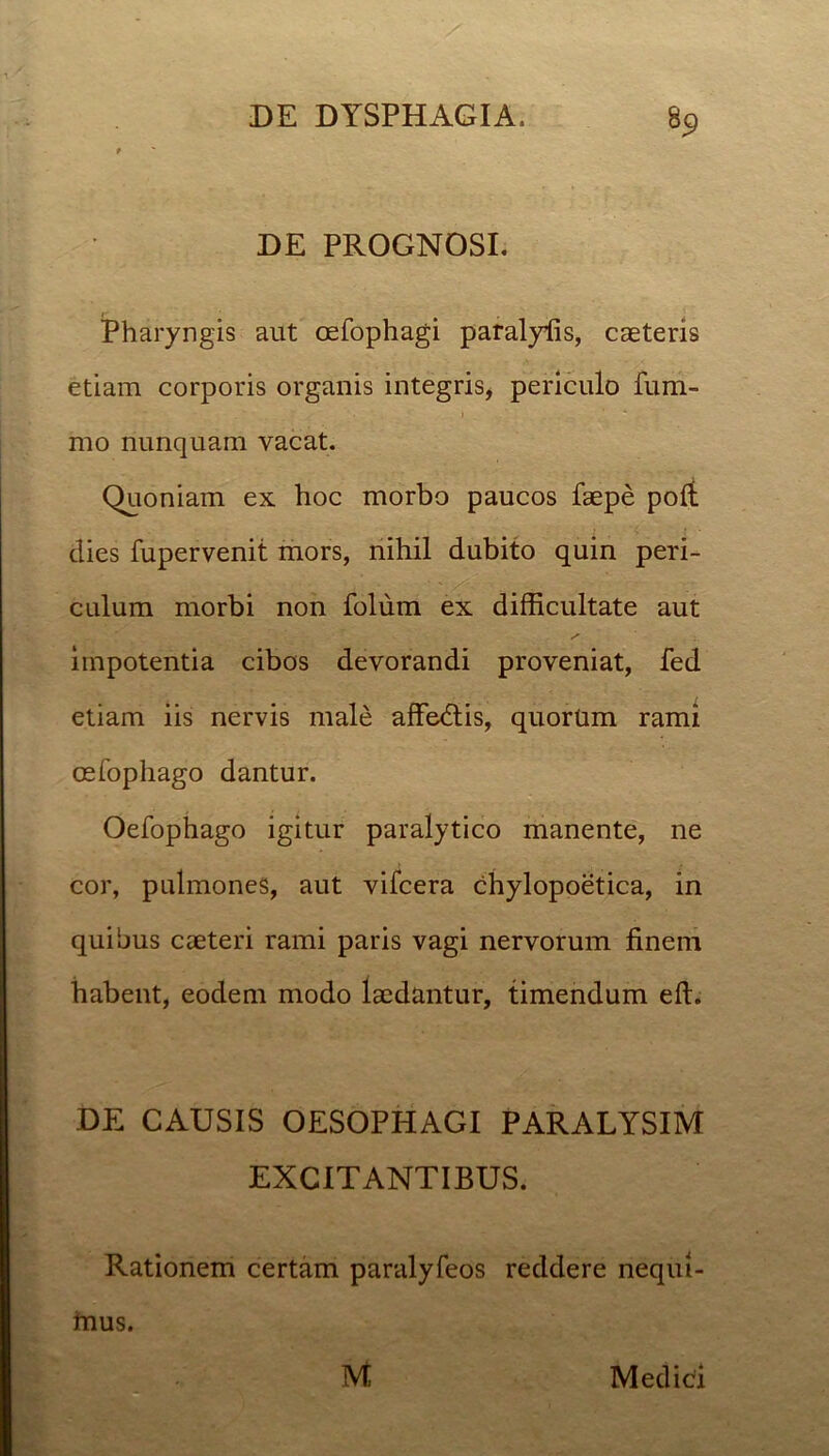 DE PROGNOSI. Pharyngis aut oefophagi paralyfis, caeteris etiam corporis organis integris, periculo fum- rao nunquam vacat. Quoniam ex hoc morbo paucos faepe poli dies fupervenit mors, nihil dubito quin peri- culum morbi non folum ex difficultate aut impotentia cibos devorandi proveniat, fed etiam iis nervis male affedtis, quorum rami oefophago dantur. Oefophago igitur paralytico manente, ne cor, pulmones, aut vifcera chylopoetica, in quibus caeteri rami paris vagi nervorum finem habent, eodem modo laedantur, timendum eft. DE CAUSIS OESOPHAGI PARALYSIM EXCITANTIBUS. Rationem certam paralyfeos reddere nequi- irius. M Medici