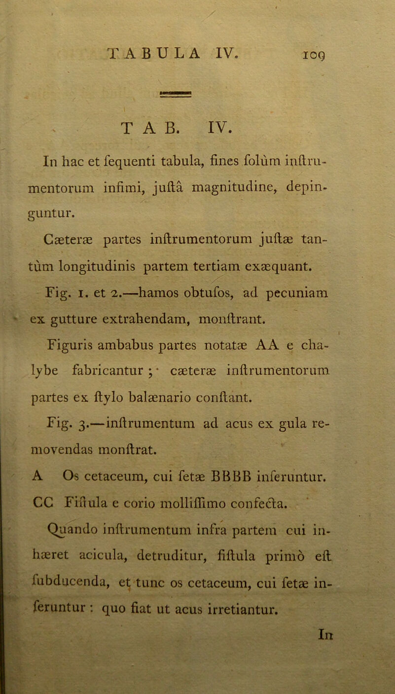 IOQ T A B. IV. In hac et fequenti tabula, fines folum inftra- mentorum infimi, jufta magnitudine, depin- guntur. Caeterae partes inftrumentorum jullae tan- tum longitudinis partem tertiam exaequant. Fig. i. et 2.—hamos obtufos, ad pecuniam ex gutture extrahendam, monftrant. Figuris ambabus partes notatae AA e cha- lybe fabricantur;* caeterae inftrumentorum partes ex ftylo balaenario conftant. Fig. 3.—inftramentum ad acus ex gula re- movendas monftrat. A Os cetaceum, cui fetae BBBB inferuntur. CC Fiftula e corio molliflimo confecta. Quando inftrumentum infra partem cui in- haeret acicula, detruditur, fiftula primo eft lubducenda, et tunc os cetaceum, cui fetae in- feruntur : quo fiat ut acus irretiantur. In