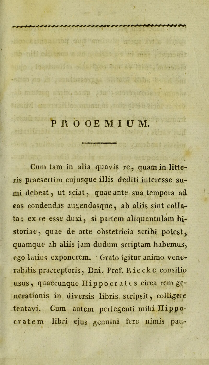 PROOEMIUM. Cum tam in alia quavis re^ quam in litte- ris praesertim cujusque illis dediti interesse su- mi debeat 5 ut sciat, quae ante sua tempora ad eas condendas augendasque, ab aliis sint colla- * ta: ex re esse duxi 5 si partem aliquantulam hi- storiae ^ quae de arte obstetricia scribi potest ^ quamque ab aliis jam dudum scriptam habemus^ ego latius exponerem. Grato igitur animo vene- rabilis praeceptoris ^ Dni. Prof. Riecke consilio USUS5 quaecunque Hippocrates circa rem ge- nerationis in diversis libris scripsit 5 colligere tentavi. Cum autem perlegenti mihi Hippo- cratem libri ejus genuini fere nimis pau'*