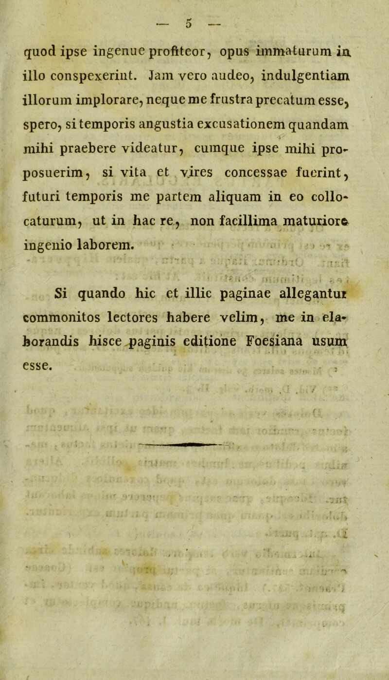 quod ipse ingenue profiteor, opus immaturum ia illo conspexerint. Jam vero audeo, indulgentiam illorum implorare, neque me frustra precatum esse^ spero, si temporis angustia excusationem quandam mihi praebere videatur, cumque ipse mihi pro- posuerim, si vita et vires concessae fuerint, futuri temporis me partem aliquam in eo collo- caturum, ut in hac re, non facillima maturior©^ ingenio laborem. 'i ■ ; .. . ■ Si quando hic et illic paginae allegantur commonitos lectores habere velim, me in ela- borandis hisce paginis editione Foesiana usum ■i. esse. , - 4. X f