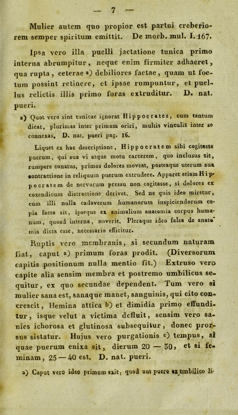 Mulier autem quo propior est partui creberio- rem semper spiritum emittit. De morb. mul. 1.167» Ipsa vero illa puelli jactatione tunica primo interna abrumpitur, neque enim firmiter adhaeret, qua rupta, ceterae a) debiliores factae , quam ut foe- tum possint retinere, et ipsae rumpuntur, et puel- lus relictis illis primo foras extruditur, D. nat. pueri. a) Quot vero sint tunicae ignorat Hippocrates, cum tantum dicat, plurimas inter primam oriri, multis vinculis inter se connexas, D. nat, pueri pag. l6. Liquet ex hac descriptione, Hippocratem sibi cogitasse puerum, qui sua vi atque motu carcerem, quo inclusus sit, rumpere conatus, primos dolores moveat, postcaque uterum sua «ontractione in reliquum puerum extrudere. Apparet etiam H i p* po cratem de nervorum pressu non cogitasse, si dolores ex coxendicum distractione derivet. Sed ne quis ideo miretur, cum illi nulla cadaverum humanorum inspiciendorum co* pia facta sit, ipseque ex animalium anatomia corpus huma- num , quoad interna, noverit. Pleraque ideo falsa de anaU mia dicta esse, necessario efficitur. Ruptis vero membranis, si secundum naturam fiat, caput a) primum foras prodit. (Diversorum capitis positionum nulla mentio fit.) Extruso vero capite alia sensim membra et postremo umbilicus se- quitur, ex quo secundae dependent. Tum vero si mulier sana est, sanaque manet, sanguinis, qui cito con- crescit , Hemina attica h) et dimidia primo effundi- tur , isque velut a victima defluit, sensim vero sa- nies ichorosa et glutinosa subsequitur, donec pror- sus sistatur. Hujus vero purgationis O tempus, si quae puerum enixa sit, dierum 20 — 50 > minam, 25 — 40 est. D. nat. pueri. a) Caput vero ideo ptimumexit, «luod aut puero Ii-