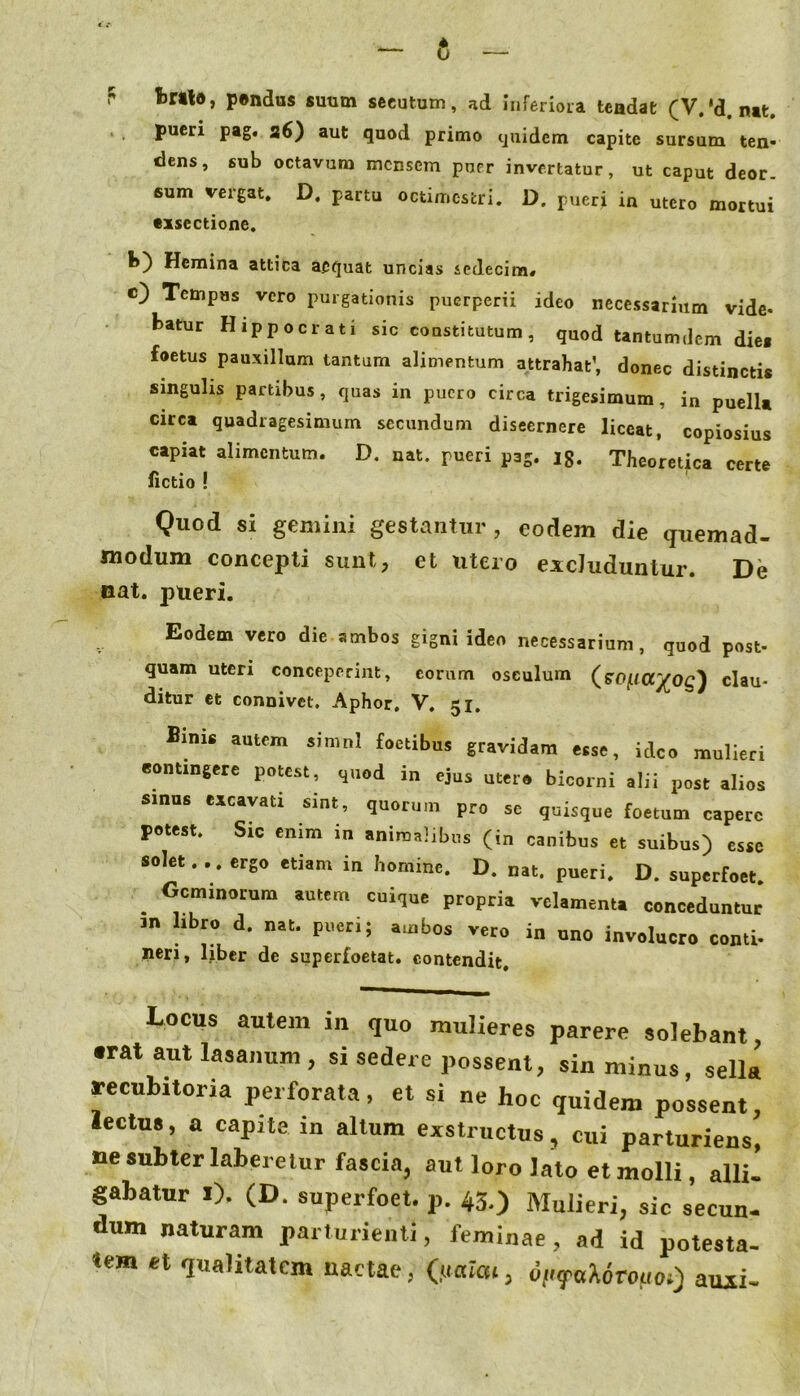 r fcrrto, p®ndus suum secutum, ad inferiora tendat (V.*d. nat. . . pueri pag. a6) aut quod primo quidem capite sursum ten- dens, sub octavum mensem puer invertatur, ut caput deor. sum vergat, D, partu octimestri. D. pueri in utero mortui exsectione. b) Hemina attica aequat uncias sedecim» e) Tempus vero purgationis puerperii ideo necessarium vide- batur Hippocrati sic constitutum, quod tantum <lcm dies foetus pauxillam tantum alimentum attrahat’, donec distinctis smguhs partibus, quas in puero circa trigesimum, in puella circa quadragesimum secundum discernere liceat, copiosius capiat alimentum. D. nat. pueri pag. ig. Theoretica certe Actio ! Quod si gemini gestantur, eodem die quemad- modum concepti sunt, et utero excluduntur. De oat. pueri. Eodem vero die ambos gigni ideo necessarium, quod post- quam uteri conceperint, eorum osculum clau- ditur et connivet, Aphor, V. 51. Bini, aattm jimnl foctibus gravidam , id„ mulieri contingere potest, quod in ejus utero bicorni alii post alios sinus excavati sint, quorum pro se quisque foetum capere potest. Sic enim in animalibus (in canibus et suibus) esse solet.., ergo etiam in homine. D. nat. pueri. D. superfoet. ^ Geminorum autem cuique propria velamenta conceduntur 3n libro d. nat. pueri; ambos vero in uno involucro conti- neri, liber de superfoetat. contendit. Locus autem in quo mulieres parere solebant, •rat aut lasanum , si sedere possent, sin minus, sella reeubitoria perforata , et si ne hoc quidem possent, lectus, a capite in altum exstructus, cui parturiens, ne subter laberclur fascia, aut loro lato et molli, alii, gabatur i). (D. superfoet. p. 45,) Mulieri, sic secun- dum naturam parturienti, feminae, ad id potesta. tem et qualitatem nactae, (jiaiai, d/iyaAoroua;) auii-