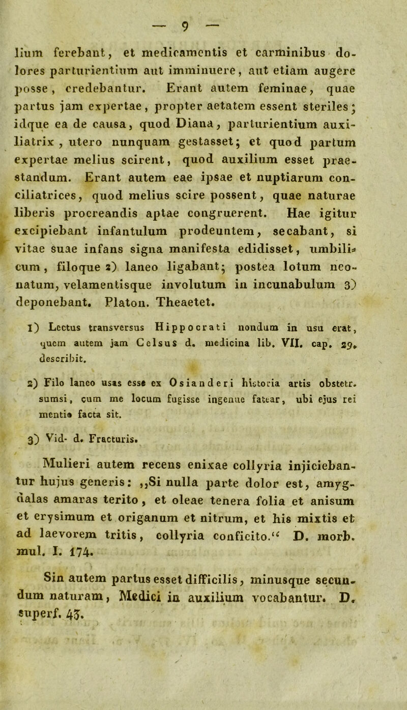 lium ferebant, et medicamentis et carminibus do- lores parturientium aut imminuere, aut etiam augere posse, credebantur. Erant autem feminae, quae partus jam expertae, propter aetatem essent steriles* idque ea de causa, quod Diana, parturientium auxi- liatrix , utero nunquam gestasset; et quod partum expertae melius scirent, quod auxilium esset prae- standum. Erant autem eae ipsae et nuptiarum con- ciliatrices, quod melius scire possent, quae naturae liberis procreandis aptae congruerent. Hae igitur excipiebant infantulum prodeuntem, secabant, si vitae suae infans signa manifesta edidisset, iimbilis cum, filo que 2) laneo ligabant- postea lotum neo- natum, velamentisque involutum in incunabulum 3) deponebant, Platon. Theaetet. 1) Lectus transversus Hippocrati nondum in usu erat, quem autem jam Celsus d. medicina lib. VII. cap. 29, describit. 2) Filo laneo usas esse ex Osianderi historia artis obstetr. sumsi, cum me locum fugisse ingenue fattar, ubi ejus rei mentio facta sit. 3) Vid* d. Fracturis. Mulieri autem recens enixae collyria injicieban- tur hujus generis: ,,Si nulla parte dolor est, amyg- dalas amaras terito, et oleae tenera folia et anisum et erysimum et origanum et nitrum, et his mixtis et ad laevorem tritis, collyria conficito/^ D. morb. mul. I. 174. Sin autem partus esset difficilis, minusque secun- dum naturam, Medici in auxilium vocabantur. D, «uperf, 45.