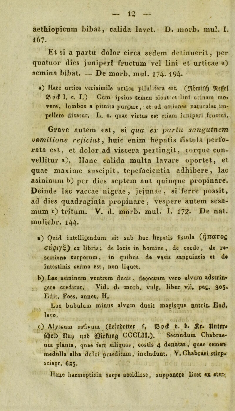 IZ aethiopicum bibat, calida lavet. D. niorb. mub I. 167. Et si a partu dolor circa sedem detinuerit, per quatuor dies juniperi fructum vel lini et urticae a) semina bibat. — De morb. mul. 174. 194* •) Haec urtica verisimile urtica pilulifera est. (SKbmifd) 9lc(fet 58odf 1, c. I.) Cum ipsius semen sicut ft lini urinam mo* vere, lumbos a pituita purgare, ct ad actiones naturales im- pellere dicatur, L. c. quae virtus est etiam juniperi fructui. Grave autem est, si qua ex partu sanguinem vomitione rejiciat, huic enim hepatis fistula perfo- rata est, et dolor ad viscera pertingit, corque con- vellitur »), Hanc calida multa lavare oportet, et quae maxime suscipit, tepefacientia adhibere, lac asininum b) per dies septem aut quinque propinare. Deinde lac vaccae nigrae, jejunae, si ferre possit, ad dies quadraginta propinai^e, vespere autem sesa- mum c) tritum. V. d. morb. mul. I. 172* De nat. muliebr. 144» Quid intelligendum sit sub hac hepatis fistula (i]TiatOQ crupr/^) cx libris: de locis in homine , de corde , de re- sectione Corporum, in quibus de vasis sanguineis et de intestinis sermo est, non liquet. b) Lac asininum ventrem ducit, decoctum vero alvum adstrin« gere creditur. Vid. d. morb. vulg. liber vjj* pag, 305* Edit. Foes, annot, H, Lac bubulum minus alvum ducit magisque nutrit* Eod« leco. e) Alyssum sativum (ficiubPttcr f, fSod S. t» ^r. UntCP# f4)Cib unb SBIrfung CCCLII.). Secundum Chabraa- um planta, quae fert siliquas, costis 4 donatas, quae semen medulla alba dulci praeditum, includunt. V»Chabraei stirp* sciagr, 635. Hanc lucmoptisln saepe accidisse, supponcic Ucet ex ctec^