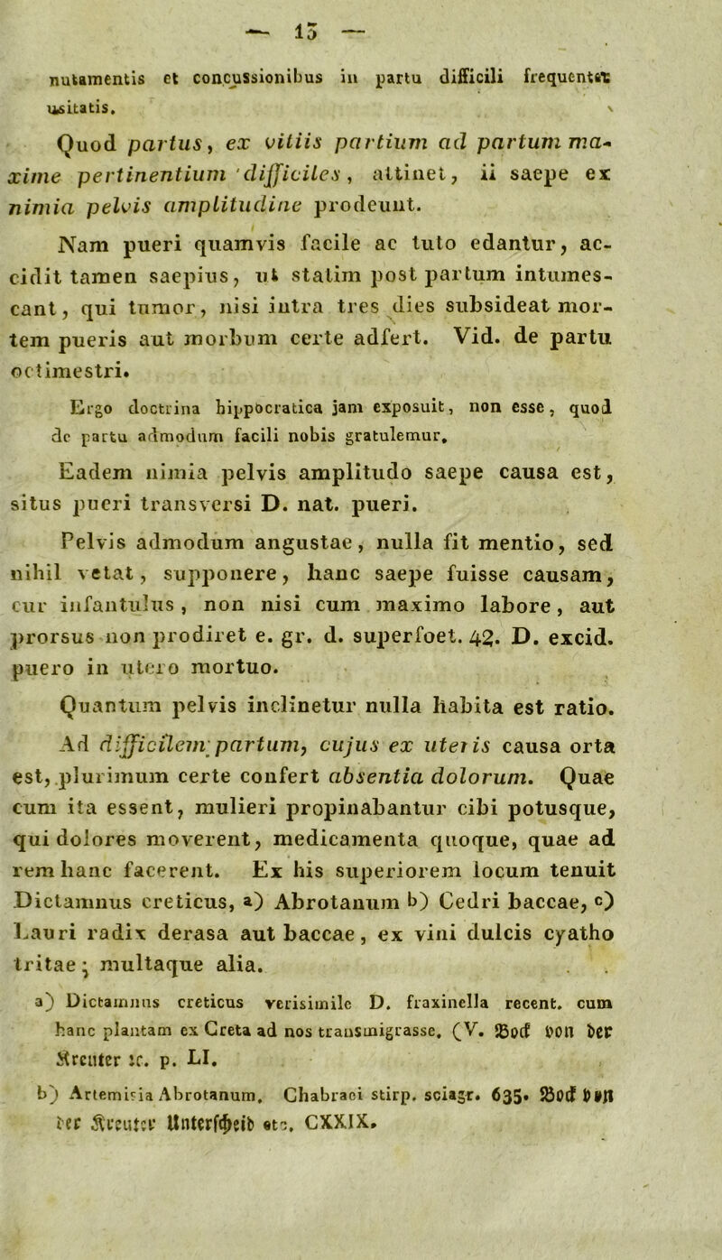 — 15 nuiamentis et concussionibus in partu difficili frequentat usitatis. \ Quod partus i ex vitiis partium ad partum xime pertinentium 'dijficites ^ attinet, ii saepe ex nimia pelvis amplitudine prodeunt. Nam pueri quamvis facile ac luto edantur, ac- cidit tamen saepius, ut statim post partum intumes- cant, qui tumor, Jiisi intra tres dies subsideat mor- tem pueris aut morbum certe adfert. Vid. de partu octimestri. Ergo doctrina hippocratica jam exposuit, non esse, quod dc partu admodam facili nobis gratulemur. Eadem nijiiia pelvis amplitudo saepe causa est, silus pueri transversi D. nat. pueri. Pelvis admodum angustae, nulla fit mentio, sed nihil vetat, supponere, hanc saepe fuisse causam, cur iiifantiihis , non nisi cum inaximo labore, aut prorsus non prodiret e. gr. d. sut)erfoet. 45. D. excid. puero in iitcro mortuo. Quantum pelvis inclinetur nulla habita est ratio. Ad difficilem partum, cujus ex uteiis causa orta est, plurimum certe confert absentia dolorum. Quae cum ita essent, mulieri j^ropinabantur cibi potusque, qui dolores moverent, medicamenta quoque, quae ad rem hanc facerent. Ex his superiorem locum tenuit Dictamnus creticus, a) Abrotauum b) Cedri baccae, c) Lauri radix derasa aut baccae, ex vini dulcis cyatho tritae \ multaque alia. a} Dicfcainjiiis creticus verisimile D. fraxinella recent, cum hanc plantam ex Creta ad nos trauSinigrasse, (jV, S5ocf l>on tcr itrenter ic. p. LI. b) Artemi^^ia Abrotanum, Chabraei stirp. sciagr. 635» ier UnUrfe^eib «t-j, CXXIX»