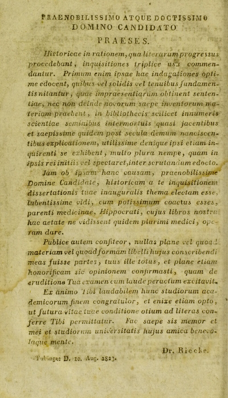 fBAExNOBILISSIMO ATQUE DOCTISSIMO DOMINO CANDIDATO P R A E S E S. Historicae in rationem^ qua lif erarum progressus procedebant, inquisitiones triplice uSZi cominen-^ dantur. Primum enim ipsae hae indagationes opti^ ?ne edocent) quibus velsolidis vel tenuibus fundamen- tis nitantur, quae impraesentiarum obtinent senten- tiae, nec non deinde novorum saepe inventorum ma- teriam praebent, in bibliothecis scilicet innumeris scientiae seminibus intermortuis quasi jacentibus et saepissime quidem post secula demum nanciscen- tihus explicationem, utilissime denique ipsi etiam in- quirenti se exhibent, multo plura nempe, quam in ipsis rei initiis vel spectaret,inter scrutandum edocto. Jam ob ipsam hanc causam, praenobilissime' Domine Candidate, historicam a te inquisitionem dissertationis tuae inauguratis thema electam esse, lubentissime vidi, cum potissimum coactus esses, parenti medicinae, Hippocrati, cujus libros nostra hac aetate ne vidissent quidem plurimi medici, ope- ram dare. Publice autem confiteor, nullas plane vcl quoa l materiam vel quoad formam libelli hujus conscribendi meas fuisse partes, tuus ilte totus, et plane etiam honorificam sic opinionem confirmasti, quam de eruditione Tua examen cum Laude peractum excitavit.. Ex animo 'i ibi laudabilem hunc studiorum aca- demicorumfinem congratulor, et enixe etiam opto, ' ut futura vitae tuae conditione otium ad literas con- ferre Tibi permittatur. Fac saepe sis memor et mei et studiorum universitatis hujus amica benevo- laqjie mente. Dr. Rie clvp. T'jl ingac D» 10, Aug. 1823*