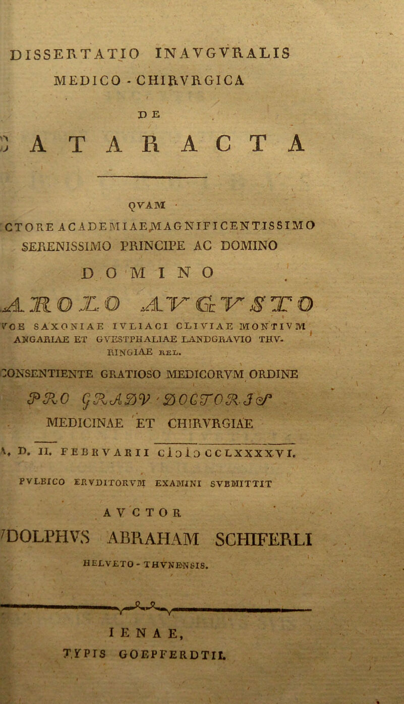 DISSERTATIO INAVGVRALIS MEDICO - CHIRVRGICA • , ' i D E CATARACTA QVAM • CTORE ACADEMIAEMAGNTFICENTISSIMO SERENISSIMO PRINCIPE AC DOMINO DOMINO ,JljKOjLO A-VCL1rSTO * 1 „ • * V O 5 SAXONIAE IVL1ACI CLIVIAE MONTI VIVI ANGARIAE ET GVESTPHALIAE LANDGRAVIO THV- RINGIAE hel. 'V'' 30NSENTIENTE GRATIOSO MEDICORVM ORDINE 3*&0 gRJlftV 'BOCyO^Jo/3 MEDICINAE ET CHIRVRGlAE E. II. FEBKVABII Cl D 1 D C C LXXXX VI. PVLBICO ERVDITORVM examini svbmittit AVCTOR 'DOLPHVS ABRAHAM SCHIFERLI HELVETO- THVNBNSIS. — I E N A E, T, 5f p r S GOEPFERDTII.