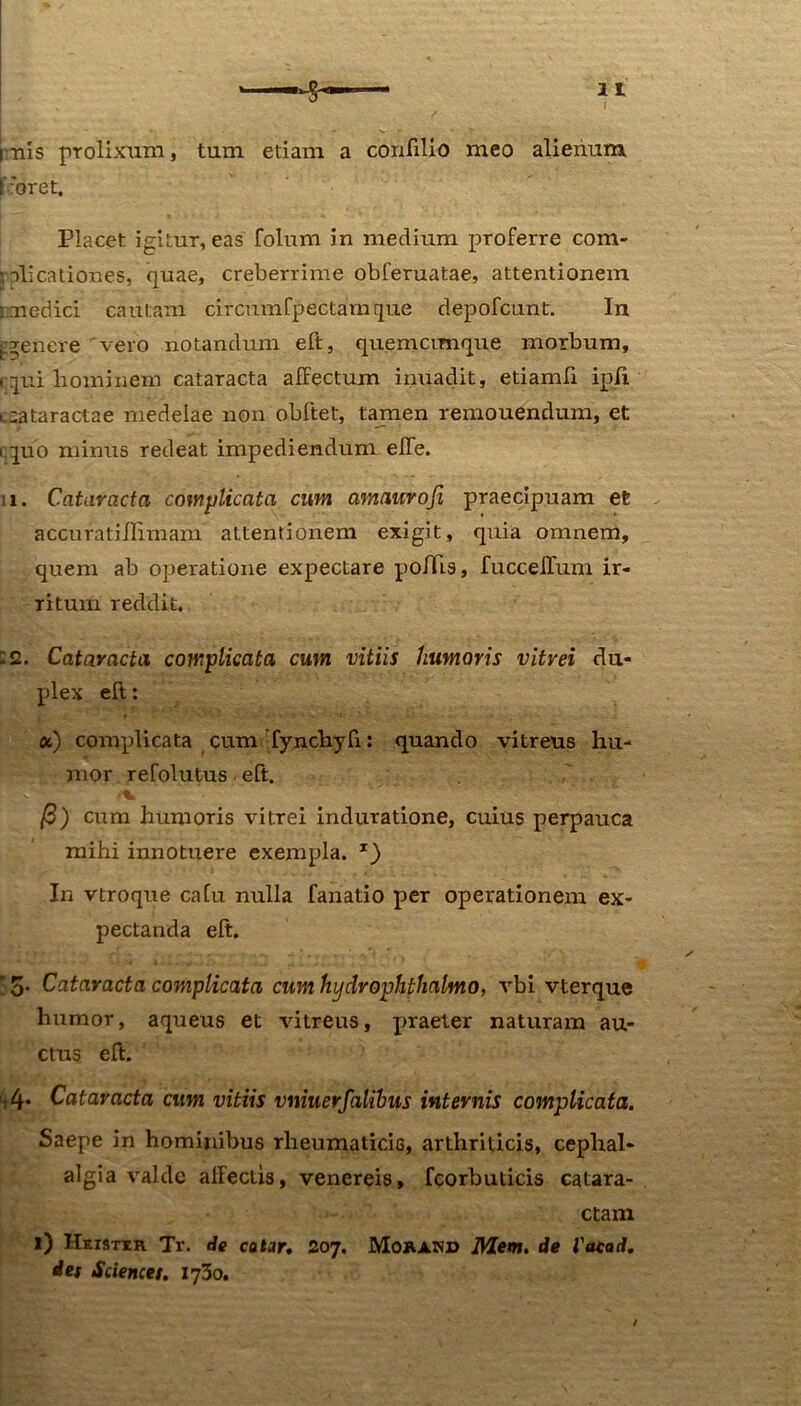 inis prolixum, tum etiam a confiUo meo alienum ['•'oret. Placet igitur, eas folum in medium proferre com- plicationes, quae, creberrime obferuatae, attentionem medici cautam circumfpectamque depofcunt. In tgenere vero notandum eft, quemcunque morbum, rqui bomiiiem cataracta affectum inuadit, etiamfi ipff i cataractae medelae non obftet, tamen remouendum, et iquo minus redeat impediendum effe. 11. Cataracta complicata cum amauroji praecipuam et accuratiffimam attentionem exigit, quia omnem, quem ab operatione expectare poffis, fucceffum ir- ritum reddit. :2. Cataracta complicata cum vitiis humoris vitrei du- plex eft: «) complicata cum fynchyfi: quando vitreus hu- mor refolutus eft. ■ V /3) cum humoris vitrei induratione, cuius perpauca mihi innotuere exempla. *) In vtroque cafu nulla fanatio per operationem ex- pectanda eft. : 5. Cataracta complicata cum hydrophthalmo, vbi vterque humor, aqueus et vitreus, praeter naturam au- ctus eft. 1,4* Cataracta cum vitiis vniuerfalihus internis complicata. Saepe in hominibus rheumaticis, arthriticis, cephal- algia valde affectis, venereis, fcorbuticis catara- ctam 1) Heistir Tr. de catar. 207, Morand Mem. de Vatad. det Science/. 1730.