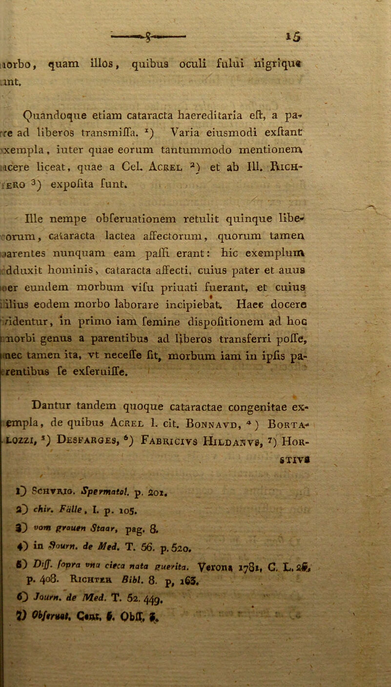 lorbo, quam illos, quibus oculi fului nigri qu« ant. Quandoque etiam cataracta haereditaria eft, a pa- re ad liberos transmiffa. z) Varia eiusmodi exftanC 'xempla, iuter quae eorum tantummodo mentionem icere liceat, quae a Cei. Acrel 2) et ab 111. Rich- ero 3) expolita funt. Ille nempe obferuationem retulit quinque libe- orum, cataracta lactea affectorum, quorum tamen aarentes nunquam eam palE erant: hic exemplum icdduxit hominis, cataracta affecti, cuius pater et auus leer eundem morbum vifu priuati fuerant, et cuius ; ilius eodem morbo laborare incipiebat. Haec docere r ridentur, in primo iam femine dispolitionem ad hoc [ norbi genus a parentibus ad liberos transferri polfe, nec tamen ita, vt neceffe Iit, morbum iam in ipffs pa- e rentibus fe exferuiffe. Dantur tandem quoque cataractae congenitae ex- empla, de quibus Acrel 1. cit. Bonnavd, *) Borta- • LOZZIt s) Desfarqes, 6) Fabricivs Hildajjvs, 7) Hor- STIVfl O Schtjvig. Spermatol. p. Roi. »3 chir. Falle, I. p. 105. $3 vora prautH Staav, pag. 8. 43 in dium, de Med. T. 56, p. 520. 63 Diff. fopra vrta cieca nata euerita. Veron» 1781, C. L. p. 408. Rzchtkr Bibi. 8. p, i63. 63 Joum. de Med. T. 52. 449.