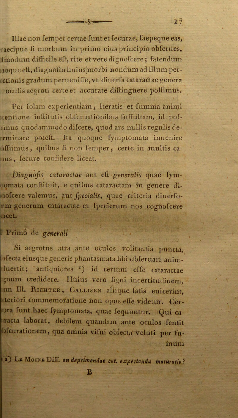 Illae non femper certae funt et fecurae, faepeque eas, •aecipue fi morbum in primo eius principio obferues, imocluin clifRcile eft, rite et vere dignofcere; fatendum ioque eft, diagnofm liuius'morbi nondum ad illum per- ctionis gradum perueniffe,vt diuerfa cataractae genera oculis aegroti certe et accurate diftinguere poilimus. Per folam experientiam, iteratis et fumma animi Mentione inftitutis obferuationibus fuffultam, id pol- .mus quodammodo difcere, quod ars nullis regulis de- rminare potelt. Ita quoque fymplomata inuenire jffiimus , quibus fi non femper, certe in multis ca jus, fecure confidere liceat. Dingnofis cataractae aut eft generalis quae fym- omata conltituit, e quibus cataractam in genere di- i lofcere valemus, aut fpedalis, quae criteria diuerfo- um generum cataractae et fpecierum nos cogno Icere oceti Primo de generali Si aegrotus atra ante oculos volitantia puncta, ffecta eiusque generis phantasmata hbi obferuari anim- luertit; antiquiores J) id certum effe cataractae ^num credidere. Huius vero ligni incertitudinem, im 111. Richter, Callisen aliique fatis euicerint, teriori commemoratione non opus effe videtur. Cer- ora funt liaec fymptomata, quae fequuntur. Qui ca- racta laborat, debilem quandam ante oculos fentit ffcurationem, qua omnia vifui obiecta' veluti per fu- in um O Ls Moike DifT. an depvimendae tut. expeciandd maturatio? B \