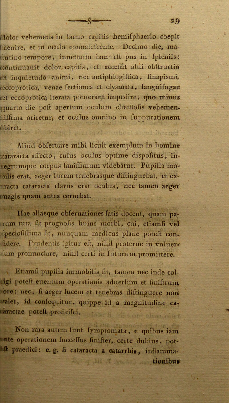 i lolor vehemens in laeuo capitis hemifphaerio coepit I aeuire, et in oculo conualeIcente. Decimo die, ma- tutino tempore, inueiitum iam- eft pus in fpleniis: nontinuauit dolor capitis, efc acceffit alui obftructio r;t inquietudo animi, nec antiphlogiftica, finapismi, c?ccoprotica, venae Tectiones et clysmata, TanguiTugae P3t eccoprotica iterata potuerant impedire, quo minus quarto die poft apertum oculum clienti olis vehemen- ! illima oriretur, et oculus omnino in fuppurationenl ! ibiret. Aliud obferuare mihi licuit exemplum in homine cataracta affecto ,• cuius oculas optime dispofitus, in- : egrumque corpus faniflimum videbatur. Pupilla mo- vailis erat, aeger lucem tenebrasque diftinguebat, et ex- r.racta cataracta clarus erat oculus, nec tamen aeger tnagis quam antea cernebat. Hae aliaeque obferuationes Tatis docent, quam pa- rum tuta fit prognofis huius morbi, cui, etiamfi vel 'peciofiTiima fit, mtnquam medicus plane potefi; con- idere. Prudentis igitur eTt, nihil proterue in vniuer* uun pronunciare, nihil certi in futurum promittere. \ Etiamfi pupilla immobilis fit, tamen nec inde col- igi potelt euentum operationis aduerTum et finiftrum ore: nec, fi aeger lucem et tenebras difiinguere non t/alet, id conTequilur, quippe id a magnitudine ca- aractae potefi proficiTci. Non rara autem Tunt Tymptomata, e quibus iam nnte operationem TuccelTus finiTter, certe dubius, pot- l*ift praedici: e. g. fi cataracta a eatarrhis, inflamma- tionibuf