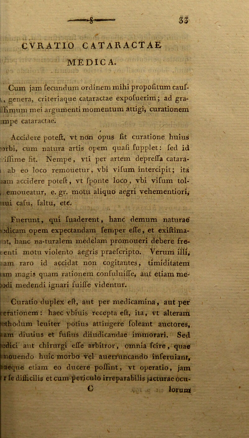 CVRATIO CATARACTAE MEDICA. Cum jam fecundum ordinem mihi propofilum cauf- i., genera, criteriaque cataractae expofuerim; ad gra> i limum mei argumenti momentum attigi, curationem :mpe cataractae. Accidere poteft, vt nota opus fit curatione huius ')rbi, cum natura artis opem quali fupplet : fed id illime fit. Nempe , vti per artem deprefla catara- i ab eo loco remouetur, vbi vifum intercipit; ita ,,am accidere poteft, vt fponte loCo, vbi vifum tol- , emoueatur, e. gr. motu aliquo aegri vehementiorij nui cafu, faltu, etc. Fuerunt, qui fuaderent, hanc demum naturae edicam opem expectandam femper elTe, et exiftima- it, hanc na-turalem medelam promoueri debere fre- t enti motu violento aegris praefcripto. Verum illi,- am raro id accidat non cogitantes, timiditatem i; im magis quam rationem confuluilTe, aut etiam me- : ocii medendi ignari fuille videntur. Curatio duplex eft, aut per medicamina, aut per terationem: haec vbiuis recepta eft, ita, vt alteram ehodum leuiter potius attingere foleant auctores, aam diutius et fulius diiudicandae immorari. Sed idici aut chirurgi elTe arbitror, omnia fcire, quae i nouendo huic morbo vel auerruncando inferuiant, a aeque etiam eo ducere pollint, vt operatio, jam r fe difhcilis et cum periculo irreparabilis jacturae ocu- O lorumS