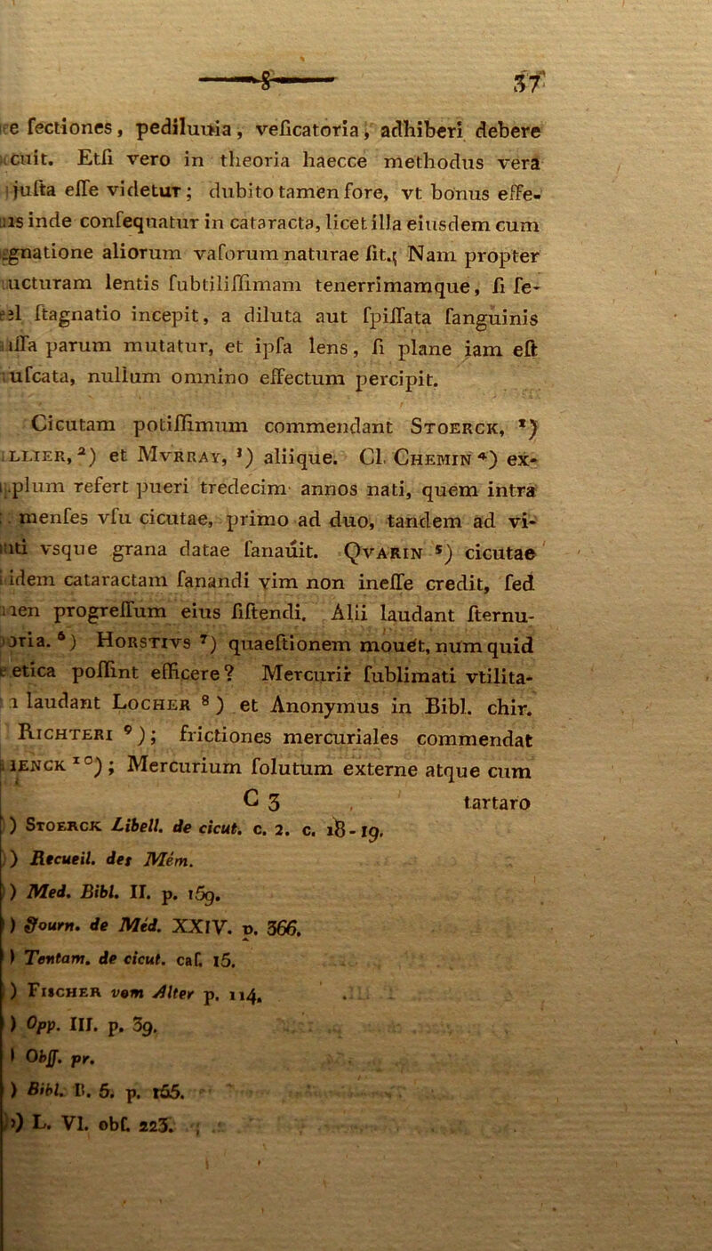 e Tectiones, pediluuia , veficatoria* adhiberi debere cuit. Etfi vero in theoria haecce methodus vera jufta eJTe videtuT; dubito tamen fore, vt bonus effe- rs inde confeqnatur in cataracta, licet illa eiusdem cum agnatione aliorum vaforum naturae Iit.$ Nam propter ucturam lentis fubtiliiTimam tenerrimamque, fi fe- ejl ftagnatio incepit, a diluta aut fpiifata fanguinis dia parum mutatur, ct ipfa lens, fi plane iam eft • ufcata, nullum omnino effectum percipit. Cicutam potifiimum commendant Stoerck, *) llier, 2) et Mvrray, l) aliique. Cl. Chemin ex- ij.plum refert pueri tredecim annos nati, quem intra ; menfes vfu cicutae, primo ad duo, tandem ad vi- iati vsque grana datae fanauit. Qvarin s) cicutae i idem cataractam fanandi vim non inelfe credit, fed nen progrelTum eius fiftendi. Alii laudant fternu- oria. 6) Horstivs 7) quaeftionem mouet, numquid e etica poflint efficere? Mercurii fublimati vtilita- 1 laudant Locher 8 ) et Anonymus in Bibi. chir. Richteri 9); frictiones mercuriales commendat ilENCK 1<3) ; Mercurium folutum externe atque cum C 3 tartaro ) Stoerck Libell. de cicut. c. 2, c. 18-19. ) Rtcueil. det Mem. ) lVled. Bibi. II. p. i5g. ) ffourrt. de Mid. XXIV. p. 366. ) Tentam, de cicut. caf. l5. ) Fischer rem Jllter p. 114. . ) Opp. III. p, 3g, I Obff. pr. ) Bibi. I». 5. p. t£5.