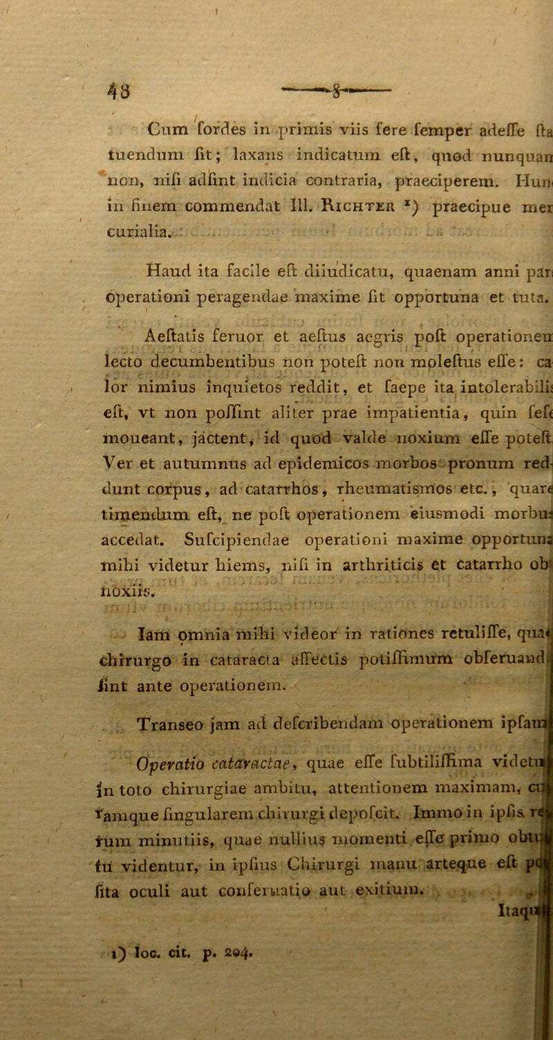 43 Cum fordes in primis viis fere femper adefle fta tuendum fit; laxans indicatum eft, quod nunquan non, nili adlint indicia contraria, praeciperem. Hun in fmem commendat 111. Richteu x) praecipue mer curialia. Haud ita facile eft diiudicatu, quaenam anni pan operationi peragendae maxime fit opportuna et tuta. Aeftatis feruor et aeftus aegris poft operationeu lecto decumbentibus non poteft non moleftus effe: ca lor nimius inquietos reddit, et faepe ita intolerabili; eft, vt non poffint aliter prae impatientia, quin fefc moueant, jactent, id quod valde noxium efle poteft Ver et autumnus ad epidemicos morbos pronum red- dunt corpus, ad catarrhos, rheumatismos etc., 'quara timendum eft, ne poft operationem eiusmodi morbus accedat. Sufcipiendae operationi maxime opportun; mihi videtur hiems, ni fi in arthriticis et Catarrho ob: noxiis. Iam omnia mihi videor in rationes retulilTe, qua* chirurgo in cataracta affectis potiftvmum obferuand; iint ante operationem. Transeo jam ad defcribendam operationem ipfam Operatio cataractae, quae effe fubtilifHma vi de tui in toto chirurgiae ambitu, attentionem maximam, ai| tamque fmgularem chirurgi depofcit. Immo in ipfia r«| tum minutiis, quae nullius momenti efle primo obtui* tu videntur, in ipfms Chirurgi manu arteque eft pdi fita oculi aut conferuatio aut exitium. „ I ltaqim i) Ioc. cit. p. 2®4»