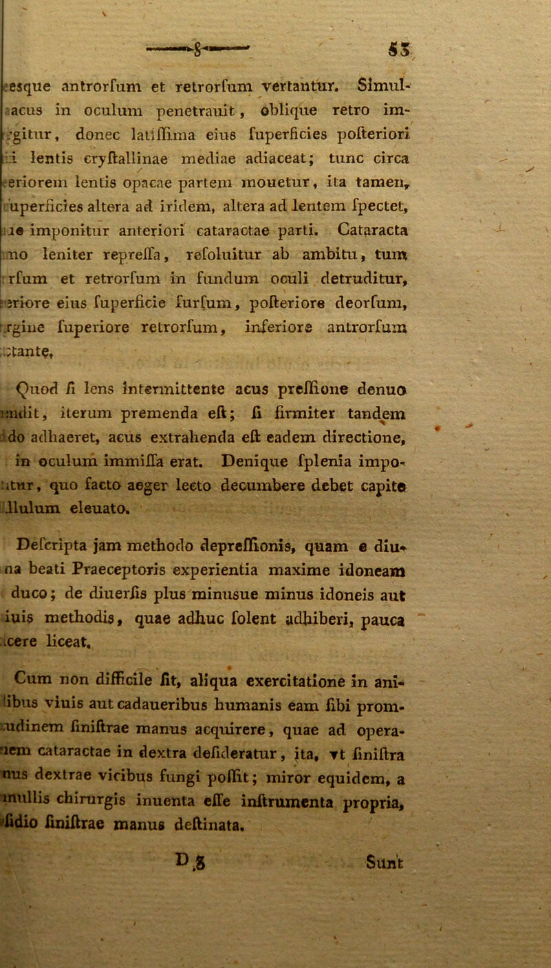 esque antrorfum et retrorfum vertantur. Simul* acus in oculum penetrauit, oblique retro im~ ;gitur, donec latillima eius fuperficies pofteriori i lentis cryftallinae mediae adiaceat; tunc circa eriorem lentis opacae partem mouetur, ita tamen, uperficies altera ad iridem, altera ad lentem fpectet, :J« imponitur anteriori cataractae parti. Cataracta no leniter repreiTa, refoluitur ab ambitu, tum rfum et retrorfum in fundum oculi detruditur, t jriore eius fuperfxcie furfum, pofteriore deorfum, rgiue fuperiore retrorfum, inferiore antrorfum ,.;tantef Quod fi lens Intermittente acus preflione denuo i radit, iterum premenda eft; fi firmiter tandem i do adhaeret, acus extrahenda eft eadem directione, in oculum immilfa erat. Denique fplenia impo* itur, quo facto aeger lecto decumbere debet capite .llulum eleuato. Defcripta jam methodo depreflionis, quam e diu* na beati Praeceptoris experientia maxime idoneam duco; de diuerfis plus minusue minus idoneis aut iuis methodis, quae adhuc folent adhiberi, pauca icere liceat. Cum non difficile fit, aliqua exercitatione in ani- tibus viuis aut cadaueribus humanis eam fibi prom- udinem finiftrae manus acquirere, quae ad opera- nem cataractae in dextra deficleratur, ita, vt finiftra nus dextrae vicibus fungi pofiit; miror equidem, a mullis chirurgis inuenta effe inftrumenta propria, 'fidio finiftrae manus deftinata. ».8 Sunt