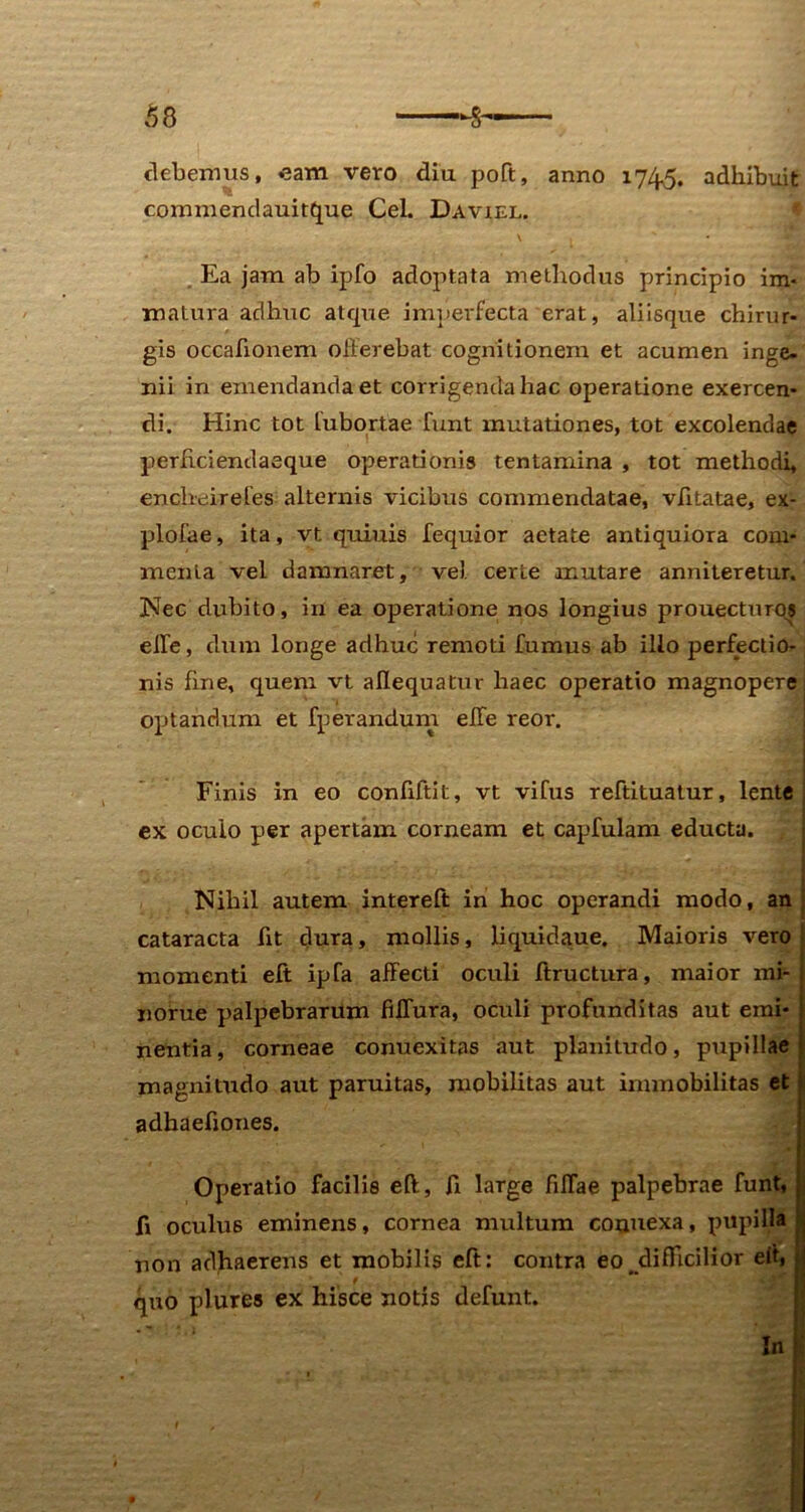 debemus, eam vero diu poft, anno 174^. adhibuit commendauitque Cei. Daviel. \ , s Ea jam ab ipfo adoptata methodus principio im- matura adhuc atcpie imperfecta erat, aliisque chirur- gis occafionem offerebat cognitionem et acumen inge- nii in emendanda et corrigenda hac operatione exercen- di. Hinc tot lubortae Tunt mutationes, tot excolendae perffciendaeque operationis tentamina , tot methodi, enchdirefes alternis vicibus commendatae, vfftatae, ex- plofae, ita, vt quinis fequior aetate antiquiora com- menta vel damnaret, ve), certe mutare anniteretur. Nec dubito, in ea operatione nos longius prouecturos effe, dum longe adhuc remoti fumus ab ilio perfectio- nis fine, quem vt affequatur haec operatio magnopere optandum et fperandum effe reor. Finis in eo conffftit, vt vifus reftituatur, lente ex oculo per apertam corneam et capfulam educta. Nihil autem intereft in hoc operandi modo, an cataracta Iit dura, mollis, li quid au e. Maioris vero momenti eft ipfa affecti oculi ftructura, maior mi- norue palpebrarum fiffura, oculi profunditas aut emi- nentia, corneae conuexitas aut planitudo, pupillae magnitudo aut paruitas, mobilitas aut immobilitas et adhaefiones. Operatio facilis eft, ft large fiffae palpebrae funt, fi oculus eminens, cornea multum conuexa, pupilla non adhaerens et mobilis eft: contra eo difficilior eit, quo plures ex hisce notis defunt. In I