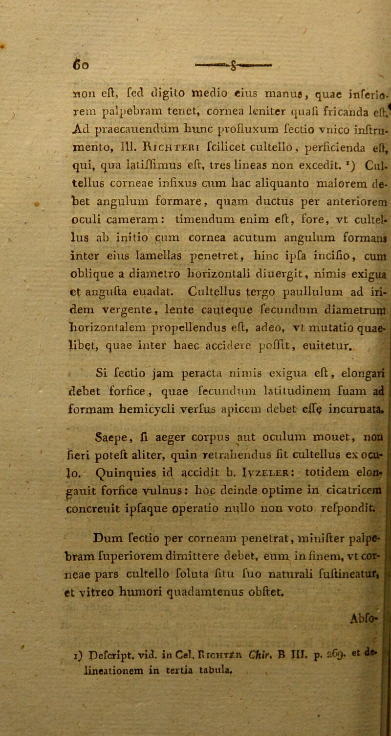 non eft, fed digito medio eius manus, quae inferio- rem palpebram tenet, cornea leniter quali fricanda eflv Ad praecanendum hunc profluxum lectio vnico inftru- mento, 111. Richtere fcilicet cultello, perficienda eft, qui, qua iatiffimus eft, tres lineas non excedit. x) Cul- tellus corneae infixus cum hac aliquanto maiorem de- bet angulum formare, quam ductus per anteriorem oculi cameram •* timendum enim eft, fore, vt cultel- lus ah initio cum cornea acutum angulum formam inter eius lamellas penetret, hinc ipfa incifio, cum oblique a diametro horizontali diuergit, nimis exigua et angufta euadat. Cultellus tergo paullulum ad iri- clem vergente, lente cauleque fecundum diametrum horizontalem propellendus eft, adeo, vt mutatio quae-I libet, quae inter haec accidere poffit, euitetur. Si fectio jam peracta nimis exigna eft, elongari debet forfice, quae fecundum latitudinem fuam ad formam hemicycli verfus apicem debet efT<? incuruata. Saepe, fi aeger corpus aut oculum mouet, non fieri poteft aliter, quin retrahendus fit cultellus exocu- lo. Quinquies id accidit b. Ivz.ei.er: totidem elon- gauit forfice vulnus: hoc deinde optime in. cicatricem concreuit ipfaque operatio nullo non voto refpondit. Dum fectio per corneam penetrat, lninifter palpe- s bram fuperiorem dimittere debet, eum in finem, vt cor- i neae pars cultello foluta fitu luo naturali fuftineatur» i et vitreo humori quadamtenus obftet, ' W\ Abfo- i) Defcript. viJ. in Cei. BicHTin Chir. B III. p. et de- lineationem in tertia tabula.