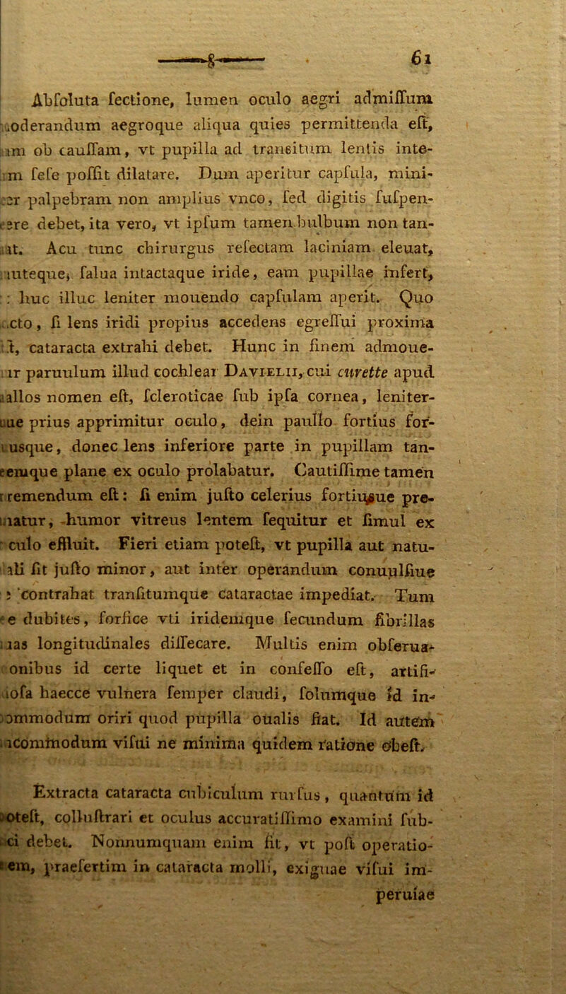 Abfoluta fectione, lumen oculo aegri admiflum. ^oderandum aegroque aliqua quies permittenda eft, tni ob caulTam, vt pupilla ad transitum lentis inte- m fefe poffit dilatare. Dum aperitur capfula, mini- :2T palpebram non amplius vnco, fed digitis fufpen- esre debet, ita vero, vt ipfum tamen bulbum non tan- mt. Acu tunc chirurgus refectam laciniam eleuat, mteque* falua intactaque iride, eam pupillae infert, : liuc illuc leniter mouendo capfulam aperit. Quo cto, fi lens iridi propius accedens egreilui proxima ;.t, cataracta extrahi debet. Hunc in finem admoue- ir paruulum illud cochlear Davielii, cui curette apud a alios nomen eft, fcleroticae fub ipfa cornea, leniter- L.ue prius apprimitur oculo, dein paulio fortius for- i usque, donec lens inferiore parte in pupillam tan- eernque plane ex oculo prolabatur. Cautifhme tamen r remendum eft: fi enim jufto celerius fortiu^ue pre- matur, -humor vitreus lentem fequitur et limul ex r culo eftluit. Fieri etiam poteft, vt pupilla aut natu- aii fit jufto minor, aut inter operandum conuulfiue ; 'contrahat tranfitumque cataractae impediat. Tum ‘e dubites, forfice vti iridemque fecundum fibrillas mas longitudinales dilfecare. Multis enim obferua- onibus id certe liquet et in confelfo eft, axtifi- lofa haecce vulnera femper claudi, folumque id in- commodum oriri quod pupilla oualis fiat. Id autem . lComtnodum vifui ne minima quidem ratione obeft. Extracta cataracta cubiculum rui fus , quantum id oteft, colluftrari et oculus accuratiflimo examini fub- ci debet. Nonnumquam enim fit, vt poft operatio- tem, praefertim in cataracta molli, exiguae vifui im- peruiae