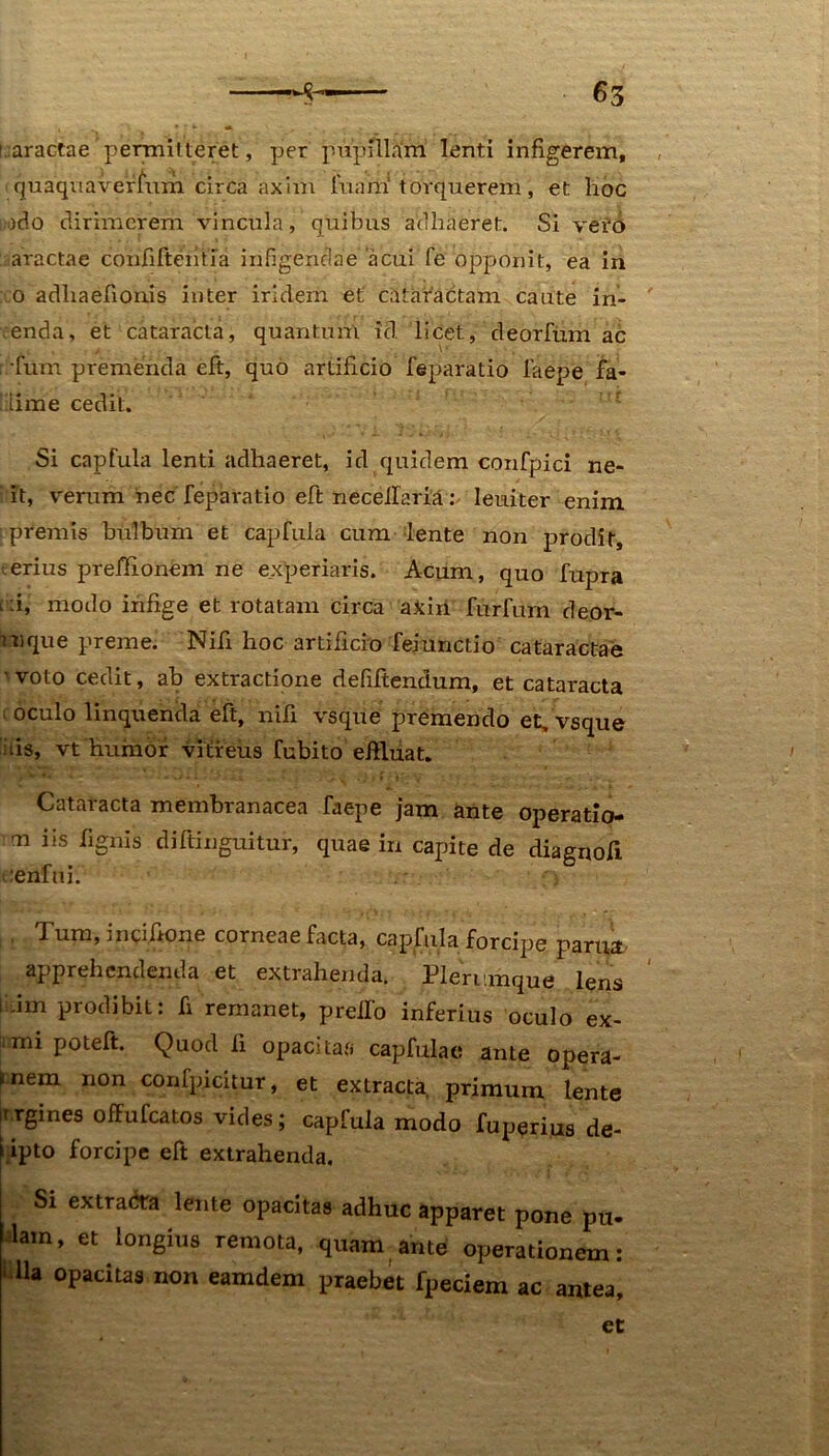 i.aractae permitteret, per pupillam lenti infigerem, quaquavermm circa axim luam' torquerem, et hoc udo dirimerem vincula, quibus adhaeret. Si vero aractae coiififtemia infigendae acui fe opponit, ea in o adliaefionis inter irldem et cataractam caute in- enda, et cataracta, quantum id. licet, deorfum ac ; fum premenda eft, quo artificio feparatio faepe fa- Ilime cedit. Si capfula lenti adhaeret, id quidem confpici ne- it, verum nec feparatio eft neceifaria: leuiter enim premis bulbum et capfula cum lente non prodit, erius preffionem ne experiaris. Acum, quo fupra i :i, modo infige et rotatam circa axiri furfum deor- mque preme. Nifi hoc artificio feinnctio cataractae voto cedit, ab extractione defiftendum, et cataracta ; oculo linquenda eft, nili vsque premendo et, vsque iiis, vt humor vitreus fubito effluat. Cataracta membranacea faepe jam ante operatio- n iis fignis diftihguitur, quae in capite de diagnofi oenftiif Tum, m cilione corneae facta, capfula forcipe pania apprehendenda et extrahenda. Plerumque lens Idm prodibit: fi remanet, preifo inferius oculo ex- mi poteft. Quod Ii opacitas capfulae ante opera- *nem non confpicitur, et extracta primum lente irrgines ofFufcatos vides; capfula modo fuperius de- i ipto forcipe eft extrahenda. i Sl extra<*a ^eilte opacitas adhuc apparet pone pu- lam, et longius remota, quam ante operationem: ■ lia opacitas non eamdem praebet fpeciem ac antea, et