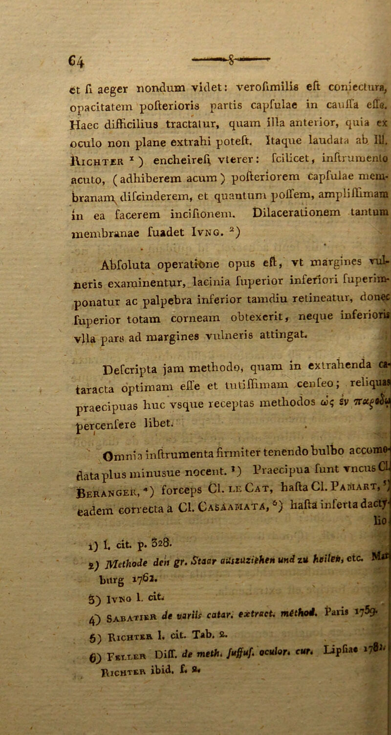 ct fi aeger nondum videt: veroftmilis eft conjectum, opacitatem pofterioris partis capfulae in cauffa elTe. Haec difficilius tractatur, quam illa anterior, quia ex oculo non plane extrahi poteft. Itaque laudata ab IU. IIichter 1 ) encheireli vlerer: fcilicet, inftrumenlo acuto, (adhiberem acum) pofteriorem capfulae mem- branarn^ difcindexem, et quantum poffem, ampliffimam in ea facerem incifionem. Dilacerationem tantum membranae fuadet Ivng. 2) Abfoluta operatione opus eft, vt margines rut neris examinentur, lacinia fuperior inferiori fuperixn- ponatur ac palpebra inferior tamdiu retineatur, donec fuperior totam corneam obtexerit, neque inferiori* vlla pars ad margines vulneris attingat, Defcripta jam methodo, quam in extrahenda cai taracta optimam effe et tutiffimam cenfeo; reliqua» praecipuas huc vsque receptas methodos ai; sv percenlere libet. Omnia mftrumenta firmiter tenendo bulbo accomo- data plus minusue nocent. *) Praecipua funt vncusa Berangeu, «) forceps Chi-E Cat, hafta Cl. Pamart, 5> eadem correcta a Cl. GaSAamata, 6) hafta inferta dactf lio i) 1. cit. p. 328. i) Methode dcn gr. Staar atiszuzithen und zu heile*, etc. bitrg 1761» S) Ivwo 1. cit, /Q Sabatikh de variis catar. extrect. method. Paris 1759. g) Richter 1. cit. Tab. 2. 6; Fsrx-ER Diff. de meth. fuffuf. oculor* cur. Lipfia* »7^> Richter ibid. f« 8»