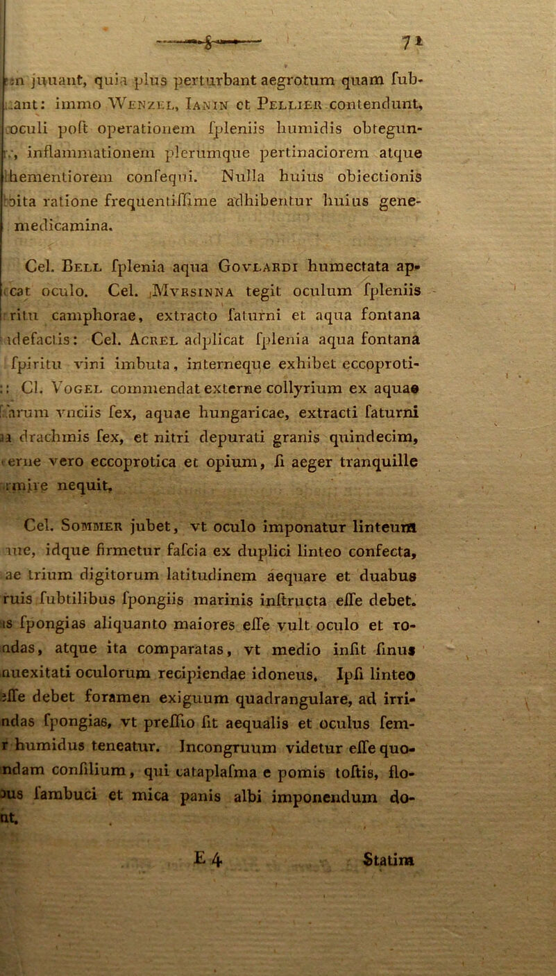 r;n j nuant, quia plus perturbant aegrotum quam fub- :ant: immo Wenzkl, Iaxin ct Pellier contendunt, oculi poft operationem fpleniis humidis obtegun- iv, inflammationem plerumque pertinaciorem atque Ihementiorem confequi. Nulla huius obiectionis oita ratione frequentilfime adhibentur huius gene- medicamina. Cei. Bell fplenia aqua Govlabdi humectata ap- cat oculo. Cei. jMvrsinna tegit oculum fpleniis ritu camphorae, extracto faturni et aqua fontana idefactis: Cei. Acrel adplicat fplenia aqua fontana fpiritu vini imbuta, interneque exhibet eccoproti- :: Cl. Vogel commendat externe collyrium ex aquae ! arum vnciis fex, aquae hungaricae, extracti faturni a drachmis fex, et nitri depurati granis quindecim, «erue vero eccoprotica et opium, fi aeger tranquille ;miie nequit, Cei. Sommer jubet, vt oculo imponatur linteum rue, idque firmetur fafcia ex duplici linteo confecta, ae trium digitorum latitudinem aequare et duabus ruis fubtilibus fpongiis marinis inftructa elfe debet, is fpongias aliquanto maiores elfe vult oculo et ro- ndas, atque ita comparatas, vt medio infit finu* nuexitati oculorum recipiendae idoneus, Ipfi linteo ilfe debet foramen exiguum quadrangulare, ad irri- ndas fpongias, vt prefifio fit aequalis et oculus fem- r humidus teneatur. Incongruum videtur elfe quo- ndam confilium, qui cataplafma e pomis toftis, flo- aus lambuci et mica panis albi imponendum do- nt.