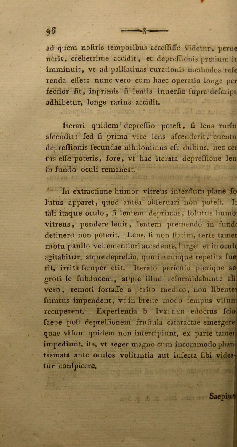 ad quem noftris temporibus acceffifTe videtur-, perne nerit, creberrime accidit, et depreffionis pretium k imminuit, vt ad palliatiuas curationis methodos refe renda effet: nunc vero cum haec operatio longe per lectior fit, inprimis fi lentis inuerfio fupra defcript, adhibetur, longe rarius accidit. Iterari quidem depreflio potelt, fi lens rurlu afcendit: fed fi prima vice lens afcenderit, euentu deprefifionis fecundae nihilominus eft dubius, nec cer tus efie poteris, fore, vt hac iterata depreffiOne len in fundo oculi remaneat. In extractione humor vitreus interdum plane fo lutus apparet, quod antea obferuari non poteft. Ii tali itaque oculo, fi lentem deprimas, folutus humo: vitreus, pondere leuis, lentem premendo in funde detinere non poterit. Lens, fi non ftatim, certe tamer motu paullo vehementiori accedente, Turget et in ocule agitabitur, atque depreflio, quotiescur.que repetita fue rit, irruta femper erit. Iterato periculo pleri que ae groti fe fubducent, atque illud reformidabunt: ali vero, remoti fortaffe a perito medico, non libentej •. * ■*' 2 fumtus impendent, vt in breue modo tempus vilun: recuperent. Experientia b Ivzuler edoctus fcio« fa.epe poft depreffionem frultnla cataractae emergere quae vifum quidem non intercipiunt, ex parte tamei impediunt, ita, vt aeger magno cum incommodo pham tasmata ante oculos volitantia aut infecta fibi videa- tur confpicere.