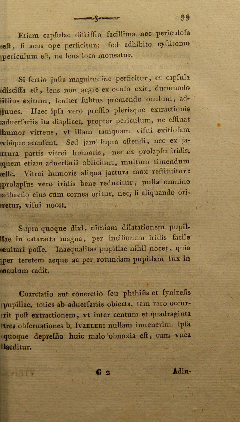 Etiam captuiae clifcifllo facillima nec periculofe ;eft, Ii acus ope perficitun: fed adhibito cyftitoma ipericulum eft, ne lens loco moueatur. Si fectio jufta magnitudine perficitur, et capfula idisciffa eft, lens non aegre ex oculo exit, dummodo iillius exitum, leuiter fubtus premendo oculum, ad- jjuues. Haec ipfa vero prellio plerisque extractionis ;aduerfariis ita displicet, propter periculum, ne eftluat ! humor vitreus, vt illam tamquam vilui exitio Tam wbique accufent. Sed jam fupra oftendi, nec ex ja- LCtura partis vitrei humoris, nec ex prolapfu iridis, (quem etiam aduerfarii obiiciunt, multum timendum celfe. Vitrei humoris aliqua jactura mox reftituitur: jprolapfus vero iridis bene reducitur, nulla omnino ;adhaefio eius cum cornea oritur, nec. Ii aliquando ori-» iretur, vifui nocet. Supra quoque dixi, nimiam dilatationem pupil- llae in cataracta magna, per incifionem iridis facile ♦euitari polfe. Inaequalitas pupillae nihil nocet, quia jper teretem aeque ac per rotundam pupillam lux in i oculum cadit, * * - * Coarctatio aut concretio feu phthifis et fymzefis i pupillae, toties ab aduerfariis obiecta, tam raro occur- rit poft extractionem, vt inter centum et quadraginta 'tres obferuationes b. Ivzeleri nullam inuenerim. ipla -quoque depreffio huic malo'obnoxia eft, cum vuea i laeditur. 6 a Adin-