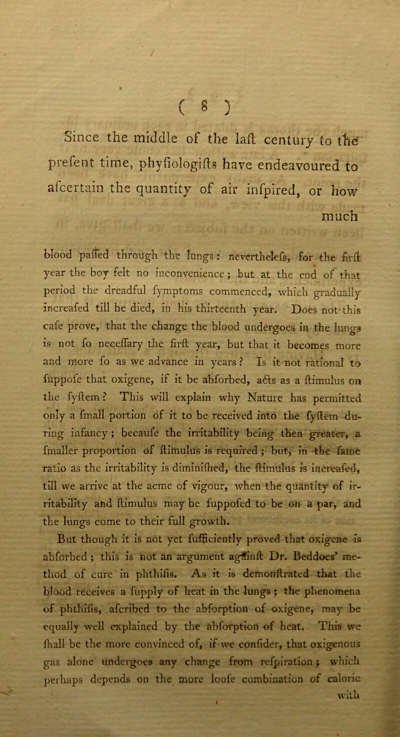 Since the middle of the lad century to the* prefen t time, phyliologifts have endeavoured to afcertain the quantity of air infpired, or how much blood palled through the lungs: neverthelefs, for the firli year the boy felt no inconvenience ; but at the end of' that period the dreadful fymptoms commenced, which gradually increafed till he died, in his thirteenth year. Does not this cafe prove, that the change the blood undergoes in the lungs is not fo neceffary the firft year, but that it becomes more and more fo as we advance in years ? Is it not rational to fuppofe that oxigene, if it be abforbed, afts as a ftimulus on the fyftem ? This will explain why Nature has permitted only a frnall portion of it to be received into the fyftem du- ring infancy; becaufe the irritability being then greater, a fmaller proportion of ftimulus is required; but, in the fame ratio as the irritability is diminifhed, the ftimulus is increafed, till we arrive at the acme of vigour, when the quantity of ir- ritability aftd ftimulus may be fuppofed to be on a par, and the lungs come to their full growth. But though it is not yet fufficiently proved that oxigene is abforbed ; this is not an argument agffinft Dr. Beddoes’ me- thod of cure in phthifis. As it is demonftrated that the blood receives a fupply of heat in the lungs; the phenomena of phthifis, afcribed to the abforption of oxigene, may be equally well explained by the abforption of heat. This we fiiall be the more convinced of, if we confider, that oxigenous gas alone undergoes any change from refpiration; which perhaps depends on the more loofe combination of caloric with