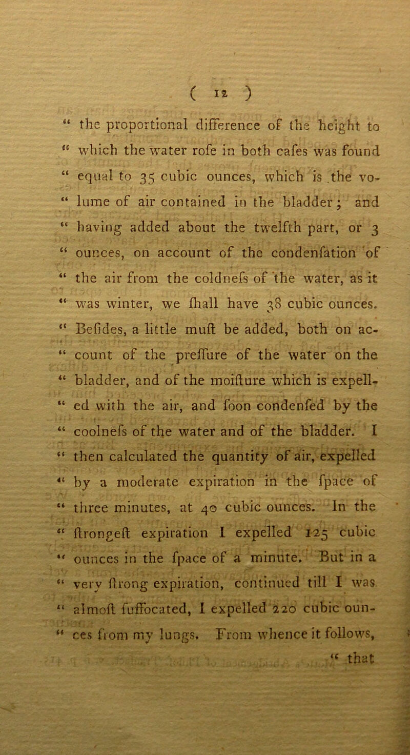 “ the proportional difference of the height to “ which the water rofe in both cafes was found “ equal to 35 cubic ounces, which is .the vo- “ lurne of air contained in the bladder; and “ having added about the twelfth part, or 3 “ ounces, on account of the condenfation of “ the air from the coldnefs of the water, as it “ was winter, we fhall have 38 cubic ounces. “ Befides, a little muft be added, both on ac- “ count of the prelfure of the water on the “ bladder, and of the moifture which is expell- “ ed with the air, and foon condenfed by the “ coolnefs of the water and of the bladder. I “ then calculated the quantity of air, expelled 4‘ by a moderate expiration in the fpace of “ three minutes, at 40 cubic ounces. In the “ flrongeft expiration 1 expelled 125 cubic •' ounces in the fpace of a minute. But in a “ very flrong expiration, continued till I was 11 a I mod fuffocated, 1 expelled 220 cubic oun- “ ces from my lungs. From whence it follows, <£ that