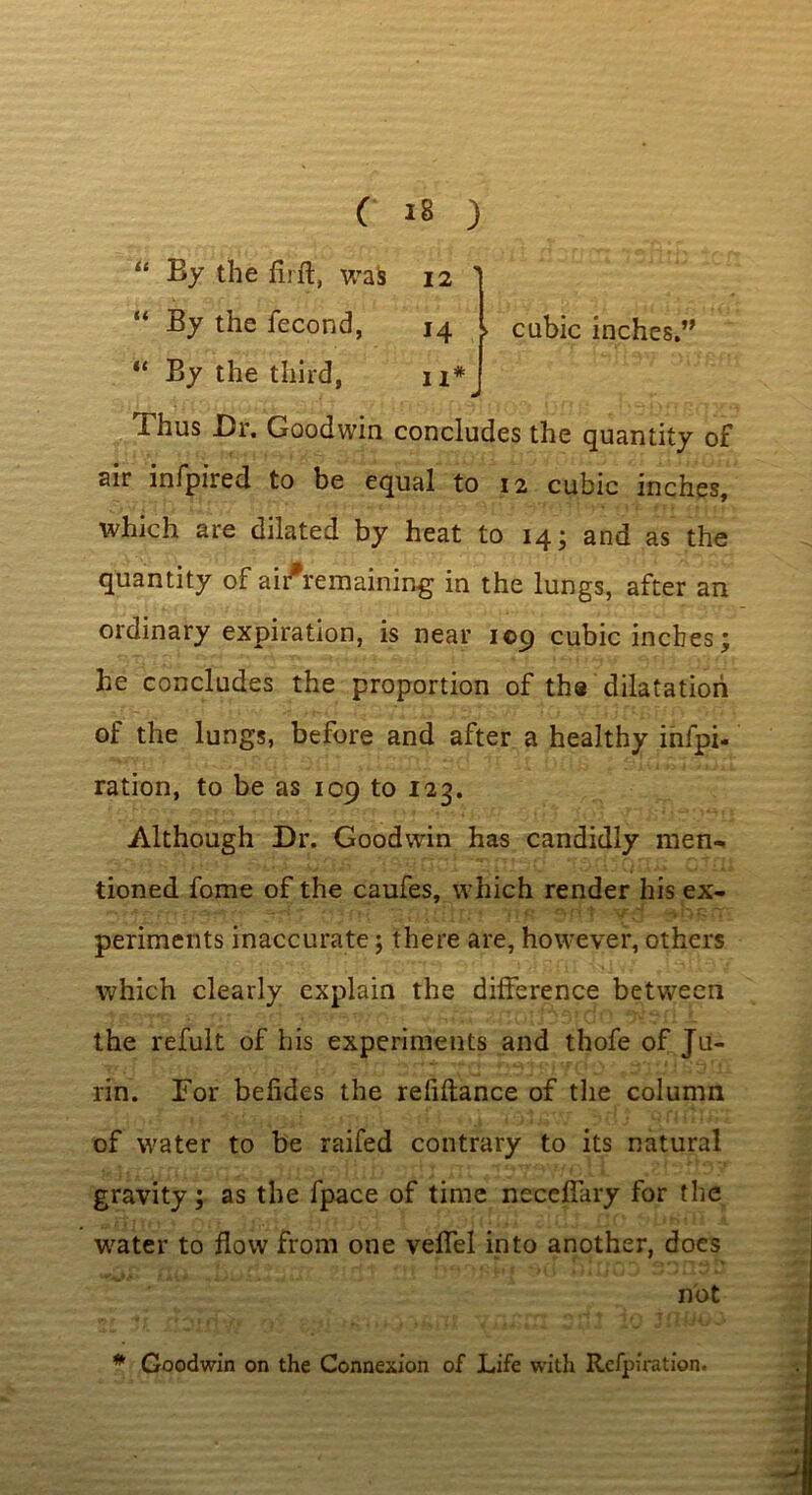 « cubic inches.” By the firft, was 12  “ By the fecond, 14 “ By the third, n# Thus Dr. Goodwin concludes the quantity of air infpired to be equal to 12 cubic inches, which are dilated by heat to 14; and as the quantity of aifremaining in the lungs, after an ordinary expiration, is near 109 cubic inches ; he concludes the proportion of the dilatation of the lungs, before and after a healthy infpi- ration, to be as 109 to 123. Although Dr. Goodwin has candidly men- tioned fome of the caufes, which render his ex- periments inaccurate; there are, however, others which clearly explain the difference between the refult of his experiments and thofe of Ju- rin. Tor befides the reliftance of the column of water to be raifed contrary to its natural gravity; as the fpace of time neceffary for the water to flow from one veffel into another, does not -^1 * Goodwin on the Connexion of Life with Rcfpiration.