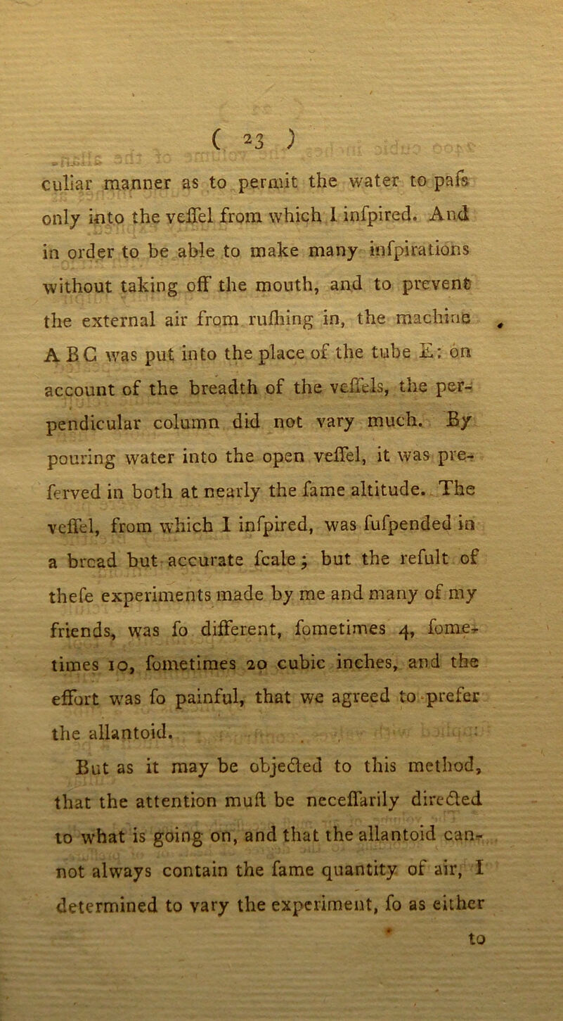 ( 2 3 ) culiar manner as to permit the water to pafs only into the velTel from which I infpired. And in order to be able to make many infpirations without taking off the mouth, and to prevent the external air from milling in, the machine , ABC was put into the place of the tube E: on account of the breadth of the vdiels, the per- pendicular column did not vary much. By pouring water into the open veffel, it was pre- ferved in both at nearly the fame altitude. The veffel, from which I infpired, was fufpended in a bread but accurate fcale; but the refult of thefe experiments made by me and many of my friends, was fo different, fometimes 4, fome^ times 10, fometimes 20 cubic inches, and the effort was fo painful, that we agreed to -prefer the allantoid. But as it may be obje&ed to this method, that the attention mull be necefiarily directed to what is going on, and that the allantoid can- not always contain the fame quantity of air, I determined to vary the experiment, fo as either to