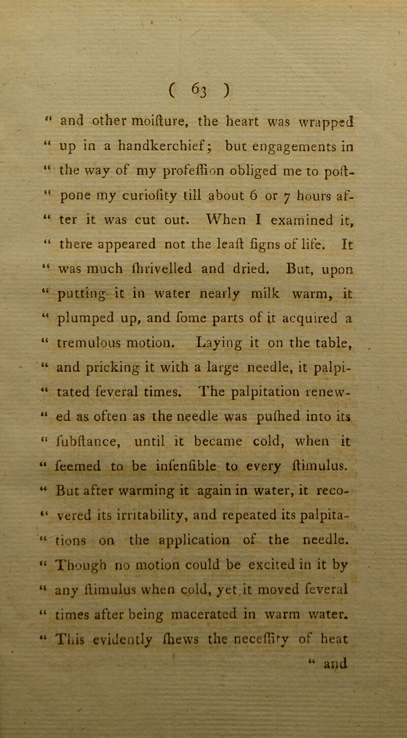 “ and other moifture, the heart was wrapped “ up in a handkerchief; but engagements in “ the way of my profeffion obliged me to poft- “ pone my curiolity till about 6 or 7 hours af- “ ter it was cut out. When I examined it, “ there appeared not the lead figns of life. It “ was much fhrivelled and dried. But, upon “ putting it in wrater nearly milk warm, it “ plumped up, and fome parts of it acquired a “ tremulous motion. Laying it on the table, “ and pricking it with a large needle, it palpi- 44 tated feveral times. The palpitation renew- “ ed as often as the needle was pulhed into its “ fubftance, until it became cold, when it “ feemed to be infenfible to every ftimulus. 44 But after warming it again in water, it reco- “ vered its irritability, and repeated its palpita- “ tions on the application of the needle. “ Though no motion could be excited in it by “ any ftitnulus when cold, yet it moved feveral “ times after being macerated in warm water. “ This evidently fliews the necefliry of heat “ and